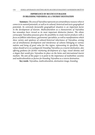 154 KNJIGA APSTRAKATA naučnog skupa Multikulturalnost i savremeno društvo
IMPORTANCE OF MULTICULTURALISM
IN BRANDING VOJVODINA AS A TOURIST DESTINATION
Summary: The area of Vojvodina represents an extraordinary resource when it
comes to its natural potentials, as well as its cultural, historical and socio-geographical
potentials. Its extremely favourable geographical situation is an important factor
in the development of tourism. Multiculturalism as a characteristic of Vojvodina
has nowadays been viewed as its most important distinctive feature. The ethnic
cornucopia Vojvodina possesses gives the possibility to create tourist products with a
focus on folklore inheritance, gastronomic specialities, as well as manifestations which
show variety and opulence of cultural-historical inheritance of Vojvodina, arising
out of simultaneous development and interference of cultures belonging to various
nations and being of great value for this region, representing its specificity. These
values should serve as a polygon for branding Vojvodina as a tourist destination, also
offering guidance for further marketing development of a logo, visual identity and
a slogan that would give Vojvodina its place on the home and international tourist
markets. The aim of this paper is to point to the importance of multiethnic societies
and multiculturalism as factors for branding Vojvodina as a tourist destination.
Key words: Vojvodina, multiculturalism, destination image, branding
 