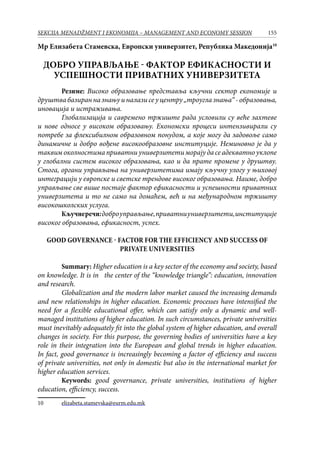 155SEKCIJA MENADŽMENT I EKONOMIJA – MANAGEMENT AND ECONOMY SESSION
Мр Елизабета Стамевска, Европски универзитет, Република Македонија10
Добро управљање - фактор ефикасности и
успешности приватних универзитета
	 Резиме: Високо образовање представља кључни сектор економије и
друштвабазиранназнањуиналазисеуцентру„троуглазнања“-образовања,
иновација и истраживања.
	 Глобализација и савремено тржиште рада условили су веће захтеве
и нове односе у високом образовању. Економски процеси интензивирали су
потребе за флексибилном образовном понудом, а које могу да задовоље само
динамичне и добро вођене високообразовне институције. Неминовно је да у
таквим околностима приватни универзитети морају да се адекватно уклопе
у глобални систем високог образовања, као и да прате промене у друштву.
Стога, органи управљања на универзитетима имају кључну улогу у њиховој
интеграцији у европске и светске трендове високог образовања. Наиме, добро
управљање све више постаје фактор ефикасности и успешности приватних
универзитета и то не само на домаћем, већ и на међународном тржишту
високошколских услуга.
	 Кључнеречи:доброуправљање,приватниуниверзитети,институције
високог образовања, ефикасност, успех.
Good governance - factor for the efficiency and success of
private universities
	 Summary: Higher education is a key sector of the economy and society, based
on knowledge. It is in the center of the “knowledge triangle”: education, innovation
and research.
	 Globalization and the modern labor market caused the increasing demands
and new relationships in higher education. Economic processes have intensified the
need for a flexible educational offer, which can satisfy only a dynamic and well-
managed institutions of higher education. In such circumstances, private universities
must inevitably adequately fit into the global system of higher education, and overall
changes in society. For this purpose, the governing bodies of universities have a key
role in their integration into the European and global trends in higher education.
In fact, good governance is increasingly becoming a factor of efficiency and success
of private universities, not only in domestic but also in the international market for
higher education services.
	 Keywords: good governance, private universities, institutions of higher
education, efficiency, success.
10	 elizabeta.stamevska@eurm.edu.mk
 