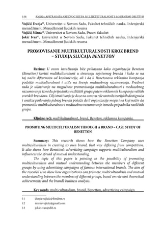 156 KNJIGA APSTRAKATA naučnog skupa Multikulturalnost i savremeno društvo
Vujičić Dunja11
, Univerzitet u Novom Sadu, Fakultet tehničkih nauka, Inženjerski
menadžment, Menadžment ljudskih resursa
Vujičić Mirna12
, Univerzitet u Novom Sadu, Pravni fakultet
Jokić Ivan13
, Univerzitet u Novom Sadu, Fakultet tehničkih nauka, Inženjerski
menadžment, Menadžment ljudskih resursa
PROMOVISANJE MULTIKULTURALNOSTI KROZ BREND
– STUDIJA SLUČAJA BENETTON
Rezime: U ovom istraživanju biće prikazano kako organizacija Beneton
(Benetton) koristi multikulturalnost u stvaranju sopstvenog brenda i kako se na
taj način diferencira od konkurencije, ali i da li Benetonova reklamna kampanja
podstiče mulikulturalnost i utiče na širenje međusobnog razumevanja. Predmet
rada je ukazivanje na mogućnost promovisanja multikulturalnosti i međusobnog
razumevanja između pripadnika različitih grupa putem reklamnih kampanja velikih
svetskihbrendova.Ciljistraživanjajedasenaosnovurelevantnihteorijskihdostignuća
i analize poslovanja jednog brenda pokaže da li organizacije mogu i na koji način da
promovišu multikulturalnost i međusobno razumevanje između pripadnika različitih
grupa.
Ključne reči: multikulturalnost, brend, Beneton, reklamna kampanja.
PROMOTING MULTICULTURALISM THROUGH A BRAND – CASE STUDY OF
BENETTON
Summary: This research shows how the Benetton Company uses
multiculturalism in creating its own brand, that way differing from competition.
It also shows how Benetton’s advertizing campaign supports multiculturalism and
influences the spread of mutual understanding.
The topic of this paper is pointing to the possibility of promoting
multiculturalism and mutual understanding between the members of different
groups by using advertizing campaigns of famous international brands. The aim of
the research is to show how organizations can promote multiculturalism and mutual
understanding between the members of different groups, based on relevant theoretical
achievements and the brand’s business analysis.
Key words: multiculturalism, brand, Benetton, advertizing campaign
11	 dunja.vujicic@fondmt.rs
12	 mirnavujicic@gmail.com
13	 jokic.ivan@sbb.rs
 