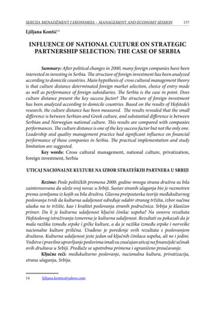 157SEKCIJA MENADŽMENT I EKONOMIJA – MANAGEMENT AND ECONOMY SESSION
Ljiljana Kontić14
Influence of national culture on strategic
partnership selection: The case of Serbia
Summary: After political changes in 2000, many foreign companies have been
interested in investing in Serbia. The structure of foreign investment has been analyzed
according to domicile countries. Main hypothesis of cross cultural management theory
is that culture distance determinated foreign market selection, choice of entry mode
as well as performance of foreign subsidiaries. The Serbia is the case in point. Does
culture distance present the key success factor? The structure of foreign investment
has been analyzed according to domicile countries. Based on the results of Hofstede’s
research, the culture distance has been measured. The results revealed that the small
difference is between Serbian and Greek culture, and substantial difference is between
Serbian and Norwegian national culture. This results are compared with companies
performances. The culture distance is one of the key success factor but not the only one.
Leadership and quality management practice had significant influence on financial
performance of those companies in Serbia. The practical implementation and study
limitation are suggested.
Key words: Cross cultural management, national culture, privatization,
foreign investment, Serbia
Uticaj nacionalne kulture na izbor strateških partnera u Srbiji
Rezime: Posle političkih promena 2000. godine mnoga strana društva su bila
zainteresovana da ulože svoj novac u Srbiji. Sastav stranih ulaganja bio je razmotren
prema zemljama iz kojih su bila društva. Glavna pretpostavka teorije međukulturnog
poslovanja tvrdi da kulturna udaljenost određuje odabir stranog tržišta, izbor načina
ulaska na to tržište, kao i kvalitet poslovanja stranih podružnica. Srbija je klasičan
primer. Da li je kulturna udaljenost ključni činilac uspeha? Na osnovu rezultata
Hofstedovog istraživanja izmerena je kulturna udaljenost. Rezultati su pokazali da je
mala razlika između srpske i grčke kulture, a da je razlika između srpske i norveške
nacionalne kulture prilična. Urađeno je poređenje ovih rezultata s poslovanjem
društava. Kulturna udaljenost jeste jedan od ključnih činilaca uspeha, ali ne i jedini.
Vođstvoipravilnoupravljanjeposlovimaimalisuznačajanuticajnafinansijskiučinak
ovih društava u Srbiji. Predlaže se upotrebna primena i ograničeno proučavanje.
Ključne reči: međukulturno poslovanje, nacionalna kultura, privatizacija,
strana ulaganja, Srbija.
14	 ljiljana.kontic@yahoo.com
 