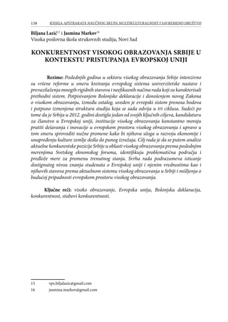 158 KNJIGA APSTRAKATA naučnog skupa Multikulturalnost i savremeno društvo
Biljana Lazić15
i Jasmina Markov16
Visoka poslovna škola strukovnih studija, Novi Sad
KONKURENTNOST VISOKOG OBRAZOVANJA SRBIJE U
KONTEKSTU PRISTUPANJA EVROPSKOJ UNIJI
Rezime: Poslednjih godina u sektoru visokog obrazovanja Srbije intenzivno
su vršene reforme u smeru kreiranja evropskog sistema univerzitetske nastave i
prevazilaženja mnogih rigidnih stavova i neefikasnih načina rada koji su karakterisali
prethodni sistem. Potpisivanjem Bolonjske deklaracije i donošenjem novog Zakona
o visokom obrazovanju, između ostalog, uveden je evropski sistem prenosa bodova
i potpuno izmenjena struktura studija koja se sada odvija u tri ciklusa. Sudeći po
tome da je Srbija u 2012. godini dostigla jedan od svojih ključnih ciljeva, kandidaturu
za članstvo u Evropskoj uniji, institucije visokog obrazovanja konstantno moraju
pratiti dešavanja i inovacije u evropskom prostoru visokog obrazovanja i upravo u
tom smeru sprovoditi nužne promene kako bi njihova uloga u razvoju ekonomije i
unapređenju kulture zemlje došla do punog izražaja. Cilj rada je da se putem analize
aktuelne konkurentske pozicije Srbije u oblasti visokog obrazovanja prema poslednjim
merenjima Svetskog eknomskog foruma, identifikuju problematična područja i
predlože mere za promenu trenutnog stanja. Svrha rada podrazumeva isticanje
dostignutog nivoa znanja studenata o Evropskoj uniji i njenim vrednostima kao i
njihovih stavova prema aktuelnom sistemu visokog obrazovanja u Srbiji i mišljenja o
budućoj pripadnosti evropskom prostoru visokog obrazovanja.
Ključne reči: visoko obrazovanje, Evropska unija, Bolonjska deklaracija,
konkurentnost, stubovi konkurentnosti.
15	 vps.biljalazic@gmail.com
16	 jasmina.markov@gmail.com
 