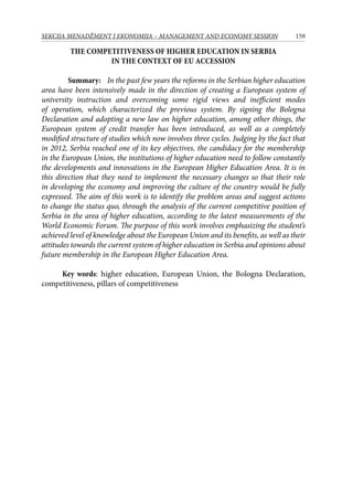 159SEKCIJA MENADŽMENT I EKONOMIJA – MANAGEMENT AND ECONOMY SESSION
The competitiveness of higher education in Serbia
in the context of EU accession
	 Summary: In the past few years the reforms in the Serbian higher education
area have been intensively made in the direction of creating a European system of
university instruction and overcoming some rigid views and inefficient modes
of operation, which characterized the previous system. By signing the Bologna
Declaration and adopting a new law on higher education, among other things, the
European system of credit transfer has been introduced, as well as a completely
modified structure of studies which now involves three cycles. Judging by the fact that
in 2012, Serbia reached one of its key objectives, the candidacy for the membership
in the European Union, the institutions of higher education need to follow constantly
the developments and innovations in the European Higher Education Area. It is in
this direction that they need to implement the necessary changes so that their role
in developing the economy and improving the culture of the country would be fully
expressed. The aim of this work is to identify the problem areas and suggest actions
to change the status quo, through the analysis of the current competitive position of
Serbia in the area of higher education, according to the latest measurements of the
World Economic Forum. The purpose of this work involves emphasizing the student’s
achieved level of knowledge about the European Union and its benefits, as well as their
attitudes towards the current system of higher education in Serbia and opinions about
future membership in the European Higher Education Area.
Key words: higher education, European Union, the Bologna Declaration,
competitiveness, pillars of competitiveness
 