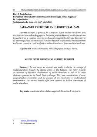 16 KNJIGA APSTRAKATA naučnog skupa Multikulturalnost i savremeno društvo
Doc. dr Boris Borisov
Univerzitet bibliotekarstva i informacionih tehnologija, Sofija, Bugarska
Dr Darjan Bojkov
Srednja mašinska škola „15. Maj“, Niš, Srbija
BALKANSKE VREDNOSTI I MULTIKULTURALIZAM
	 Rezime: Učinjen je pokušaj da se razjasni pojam multikulturalizma kroz
specifičnuprizmubalkanskogpogleda.Prosleđenjeistorijskirazvojmultikulturalizma
i predstavljeno je njegovo osnovno ispoljavanje u jugoistočnoj Evropi. Razmotrene
su neke mogućnosti sistematizacije i analize ključnih mogućnosti u multikulturnim
sredinama. Autori su izneli mišljenje o balkanskim dimenzijama multikulturalizma.
	 Ključne reči: multikulturalizam, balkanski pogled, istorijski razvoj.
VALUES IN THE BALKANS AND MULTICULTURALISM
Summary: In this paper an attempt was made to clarify the concept of
multiculturalism through the specific prism of the Balkans. The paper presents
an overview of historical development of multiculturalism as well as its most
obvious expression in the South Eastern Europe. There are considerations of some
systematization possibilities and the analysis of key possibilities in multicultural
environments. The authors hereby offer their opinion on Balkan dimensions of
multiculturalism.
Key words: multiculturalism, Balkan approach, historical development.
	 borisoff_boris@abv.bg
	 daxylp@yahoo.com
 
