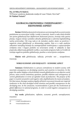 161SEKCIJA MENADŽMENT I EKONOMIJA – MANAGEMENT AND ECONOMY SESSION
Doc. dr Milica M. Radović,
VŠ Pravne i poslovne akademske studije dr Lazar Vrkatić, Novi Sad19
Dr Vladimir Vračarić20
GLOBALNA EKONOMIJA I NEJEDNAKOST –
EKONOMSKI ASPEKT
Rezime:Globalizacijajeprotivrečanprocessavremenogdruštvasaneizvesnim
posledicama na nerazvijene zemlje i zemlje u tranziciji. Autori u radu izlažu kritički
stav prema globalizaciji kao objektivnom duštvenom procesu, otvaraju neka sporna
pitanja, moguća rešenja i posledice aktuelne globalizacije u uslovima kapitalističkog
načina proizvodnje. Cilj ovog rada je da metodom analize ukaže na pozitivne i
negativne strane globalizacije sa ekonomskog aspekta. Zato se u radu analizira
zakonitost istorijskog kretanja ka neoimperijalnim tendencijama u najrazvijenijim
zemljama sveta i moguće posledice na nerazvijene zemlje. U zaključku se daje
preporuka uključivanja globalnih razlika u nacionalne programe kako ne bi došle do
izražaja negativne posledice globalizacije, posebno u nerazvijenim zemljama.
Ključne reči: globalizacija, inflacija, privredni rast , nezaposlenost,
tranzicija.
World economy and inequality – economic aspect
Summary: Globalization is a process contradictory to modern society, with
uncertain consequences on developing countries and countries in transition. In this
paper the author displays critical attitude towards globalization as an objective social
process, raises several contentious questions, possible solutions and consequences of
current globalization in terms of capitalist mode of production. The purpose of the
paper is to point out positive and negative sides of globalization by means of analysis.
For that reason, the paper analyzes legality of historic movement towards neo-imperial
tendencies in the most developed world countries and possible consequences on the
developing ones. In the conclusion, recommendation is given for the involvement of
global differences in national programs, in order to avoid negative consequences on
developing countries.
Key words: globalization, inflation, economic growth, unemployment,
transition
19	 e-mail: mizrad@eunet.rs
20	 vvracaric@yahoo.com
 
