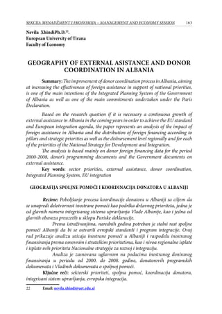 163SEKCIJA MENADŽMENT I EKONOMIJA – MANAGEMENT AND ECONOMY SESSION
Nevila XhindiPh.D.22
.
European University of Tirana
Faculty of Economy
GEOGRAPHY OF EXTERNAL ASISTANCE AND DONOR
COORDINATION IN ALBANIA
Summary:The improvement of donor coordination process in Albania, aiming
at increasing the effectiveness of foreign assistance in support of national priorities,
is one of the main intentions of the Integrated Planning System of the Government
of Albania as well as one of the main commitments undertaken under the Paris
Declaration.
Based on the research question if it is necessary a continuous growth of
external assistance in Albania in the coming years in order to achieve the EU standard
and European integration agenda, the paper represents an analysis of the impact of
foreign assistance in Albania and the distribution of foreign financing according to
pillars and strategic priorities as well as the disbursement level regionally and for each
of the priorities of the National Strategy for Development and Integration.
The analysis is based mainly on donor foreign financing data for the period
2000-2008, donor’s programming documents and the Government documents on
external assistance.
Key words: sector priorities, external assistance, donor coordination,
Integrated Planning System, EU integration
Geografija spoljne pomoći i koordinacija donatora u Albaniji
	 Rezime: Poboljšanje procesa koordinacije donatora u Albaniji sa ciljem da
se unapredi delotvornost inostrane pomoći kao podrška državnog prioriteta, jedna je
od glavnih namera integrisanog sistema upravljanja Vlade Albanije, kao i jedna od
glavnih obaveza preuzetih u sklopu Pariske deklaracije.
Prema istraživanjima, narednih godina potreban je stalni rast spoljne
pomoći Albaniji da bi se ostvarili evropski standardi i program integracije. Ovaj
rad prikazuje analizu uticaja inostrane pomoći u Albaniji i raspodelu inostranog
finansiranja prema osnovnim i strateškim prioritetima, kao i nivoa regionalne isplate
i isplate svih prioriteta Nacionalne strategije za razvoj i integraciju.
Analiza je zasnovana uglavnom na podacima inostranog doniranog
finansiranja u periodu od 2000. do 2008. godine, donatorovih programskih
dokumenata i Vladinih dokumenata o spoljnoj pomoći.
	 Ključne reči: sektorski prioriteti, spoljna pomoć, koordinacija donatora,
integrisani sistem upravljanja, evropska integracija.
22	 Email: nevila.xhindi@uet.edu.al
 