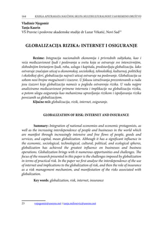 164 KNJIGA APSTRAKATA naučnog skupa Multikulturalnost i savremeno društvo
Vladimir Njegomir
Tanja Kaurin
VŠ Pravne i poslovne akademske studije dr Lazar Vrkatić, Novi Sad23
GLOBALIZACIJA RIZIKA: INTERNET I OSIGURANJE
Rezime: Integracija nacionalnih ekonomija i privrednih subjekata, kao i
veća međuzavisnost ljudi i poslovanja u svetu koja se ostvaruje sve intenzivnijim,
slobodnijim kretanjem ljudi, roba, usluga i kapitala, predstavljaju globalizaciju. Iako
ostvaruje značajan uticaj u ekonomskoj, sociološkoj, tehnološkoj, kulturnoj, političkoj
i ekološkoj sferi, globalizacija najveći uticaj ostvaruje na poslovanje. Globalizacija sa
sobom nosi brojne mogućnosti i izazove. U fokusu istraživanja prezentovanih u radu
jesu izazovi koje globalizacija nameće u pogledu ostvarenja rizika. U radu najpre
analiziramo međuzavisnost primene interneta i implikacije na globalizaciju rizika,
a potom ulogu osiguranja kao mehanizma upravljanja rizikom i ispoljavanja rizika
povezanih sa globalizacijom.
Ključne reči: globalizacija, rizik, internet, osiguranje.
Globalization of risk: internet and insurance
	 Summary: Integration of national economies and economic protagonists, as
well as the increasing interdependence of people and businesses in the world which
are manifest through increasingly intensive and free flows of people, goods and
services, and capital, mean globalization. Although it has a significant influence in
the economic, sociological, technological, cultural, political, and ecological spheres,
globalization has achieved the greatest influence on businesses and business
operations. Globalization brings with it numerous opportunities and challenges. The
focus of the research presented in this paper is the challenges imposed by globalization
in terms of practical risk. In the paper we first analyse the interdependence of the use
of internet and implications to the globalization of risk, and then the role of insurance
as a risk management mechanism, and manifestation of the risks associated with
globalization.
	 Key words: globalization, risk, internet, insurance
23	 vnjegomir@useens.net i tanja.milosevic@useens.net
 