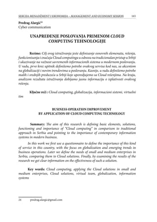 165SEKCIJA MENADŽMENT I EKONOMIJA – MANAGEMENT AND ECONOMY SESSION
Predrag Alargić24
Cyber communication
Unapređenje poslovanja primenom Cloud
computing tehnologije
Rezime: Cilj ovog istraživanja jeste definisаnje osnovnih elemenаta, rešenjа,
funkcionisаnjаiznаčаjаCloudcomputingauodnosunatradicionalanpristupuSrbiji
i ukаzivаnje nа vаžnost sаvremenih informаcionih sistemа u modernom poslovаnju.
U radu, prvo kroz upitnik definišemo potrebe ovakvog servisa kod nas, sa akcentom
na globalizaciji i novim trendovima u poslovanju. Kasnije, u radu definišemo potrebe
malih i srednjih preduzeća u Srbiji koje uporedjujemo sa Cloud rešenjima. Na kraju,
analizom rezultata istraživanja dobijamo jasnu informaciju o isplativosti ovakvog
rešenja.
Ključne reči : Cloud computing, globalizacija, informacioni sistemi, virtuelni
tim
Business operation improvement
by application of Cloud computing technology
	 Summary: The aim of this research is defining basic elements, solutions,
functioning and importance of “Cloud computing” in comparison to traditional
approach in Serbia and pointing to the importance of contemporary information
systems in modern business.
In this work we first use a questionnaire to define the importance of this kind
of service in this country, with the focus on globalization and emerging trends in
business operations. Later we define the needs of small and medium enterprises in
Serbia, comparing them to Cloud solutions. Finally, by examining the results of the
research we get clear information on the effectiveness of such a solution.
Key words: Cloud computing, applying the Cloud solutions in small and
medium enterprises, Cloud solutions, virtual team, globalization, information
systems
24	 predrag.alargic@gmail.com
 