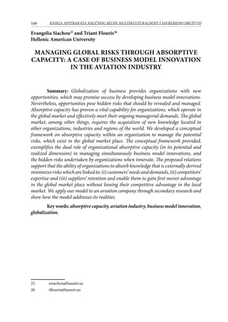 166 KNJIGA APSTRAKATA naučnog skupa Multikulturalnost i savremeno društvo
Evangelia Siachou25
and Triant Flouris26
Hellenic American University
MANAGING GLOBAL RISKS THROUGH ABSORPTIVE
CAPACITY: A CASE OF BUSINESS MODEL INNOVATION
IN THE AVIATION INDUSTRY
Summary: Globalization of business provides organizations with new
opportunities, which may promise success by developing business model innovations.
Nevertheless, opportunities pose hidden risks that should be revealed and managed.
Absorptive capacity has proven a vital capability for organizations, which operate in
the global market and effectively meet their ongoing managerial demands. The global
market, among other things, requires the acquisition of new knowledge located in
other organizations, industries and regions of the world. We developed a conceptual
framework on absorptive capacity within an organization to manage the potential
risks, which exist in the global market place. The conceptual framework provided,
exemplifies the dual role of organizational absorptive capacity (in its potential and
realized dimension) in managing simultaneously business model innovations, and
the hidden risks undertaken by organizations when innovate. The proposed relations
support that the ability of organizations to absorb knowledge that is externally derived
minimizesriskswhicharelinkedto:(i)customers’needsanddemands,(ii)competitors’
expertise and (iii) suppliers’ retention and enable them to gain first mover advantage
in the global market place without loosing their competitive advantage in the local
market. We apply our model to an aviation company through secondary research and
show how the model addresses its realities.
Key words: absorptive capacity, aviation industry, business model innovation,
globalization.
25	 esiachou@hauniv.us
26	 tflouris@hauniv.us
 