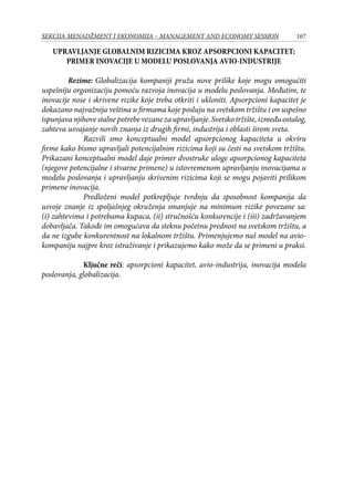 167SEKCIJA MENADŽMENT I EKONOMIJA – MANAGEMENT AND ECONOMY SESSION
UPRAVLJANJE GLOBALNIM RIZICIMA KROZ APSORPCIONI KAPACITET:
PRIMER INOVACIJE U MODELU POSLOVANJA AVIO-INDUSTRIJE
	 Rezime: Globalizacija kompaniji pruža nove prilike koje mogu omogućiti
uspešniju organizaciju pomoću razvoja inovacija u modelu poslovanja. Međutim, te
inovacije nose i skrivene rizike koje treba otkriti i ukloniti. Apsorpcioni kapacitet je
dokazano najvažnija veština u firmama koje posluju na svetskom tržištu i on uspešno
ispunjavanjihovestalnepotrebevezanezaupravljanje.Svetskotržište,izmeđuostalog,
zahteva usvajanje novih znanja iz drugih firmi, industrija i oblasti širom sveta.
Razvili smo konceptualni model apsorpcionog kapaciteta u okviru
firme kako bismo upravljali potencijalnim rizicima koji su česti na svetskom tržištu.
Prikazani konceptualni model daje primer dvostruke uloge apsorpcionog kapaciteta
(njegove potencijalne i stvarne primene) u istovremenom upravljanju inovacijama u
modelu poslovanja i upravljanju skrivenim rizicima koji se mogu pojaviti prilikom
primene inovacija.
Predloženi model potkrepljuje tvrdnju da sposobnost kompanija da
usvoje znanje iz spoljašnjeg okruženja smanjuje na minimum rizike povezane sa:
(i) zahtevima i potrebama kupaca, (ii) stručnošću konkurencije i (iii) zadržavanjem
dobavljača. Takođe im omogućava da steknu početnu prednost na svetskom tržištu, a
da ne izgube konkurentnost na lokalnom tržištu. Primenjujemo naš model na avio-
kompaniju najpre kroz istraživanje i prikazujemo kako može da se primeni u praksi.
Ključne reči: apsorpcioni kapacitet, avio-industrija, inovacija modela
poslovanja, globalizacija.
 