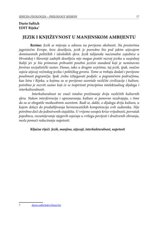 17SEKCIJA FILOLOGIJA – PHILOLOGY SESSION
Dario Saftich
EDIT Rijeka
JEZIK I KNJIŽEVNOST U MANJINSKOM AMBIJENTU
Rezime: Jezik se mijenja u odnosu na povijesne okolnosti. Na prostorima
jugoistočne Evrope, kroz desetljeća, jezik je posredno bio pod jakim utjecajem
dominantnih političkih i ideoloških sfera. Jezik talijanske nacionalne zajednice u
Hrvatskoj i Sloveniji zadnjih desetljeća nije mogao pratiti razvoj jezika u susjednoj
Italiji jer je bio primoran prihvatiti posebni jezični standard koji je neminovno
forsirao socijalistički sustav. Danas, iako u drugim uvjetima, taj jezik, ipak, snažno
osjeća utjecaj većinskog jezika i političkog govora. Tome se trebaju dodati i povijesne
posebnosti pograničja. Ipak ,treba izbjegavati podjele: u pograničnim područjima,
kao Istra i Rijeka, u kojima su se povijesno susretale različite civilizacije i kulture,
potrebno je razviti sustav koji će se inspirirati principima intelektualnog dijaloga i
interkulturalnosti.
Interkulturalnost ne znači totalno prožimanje dviju različitih kulturnih
sfera. Nakon interferencija i upoznavanja, kulture se ponovno razdvajaju, s time
da su se obogatile međusobnim susretom. Radi se, dakle, o dijalogu dviju kultura, u
kojem dolazi do produbljivanja hermeneutičkih kompetencija svih sudionika. Nije
potrebno doći do jedinstvenih stajališta. U vrijeme sveopće krize vrijednosti, povratak
pojedincu, razumijevanje njegovih osjećaja u vrtlogu povijesti i društvenih zbivanja,
može pomoći reduciranju napetosti.
Ključne riječi: Jezik, manjina, utjecaji, interkukturalnost, napetosti
	 dario.saftich@ri.htnet.hr
 