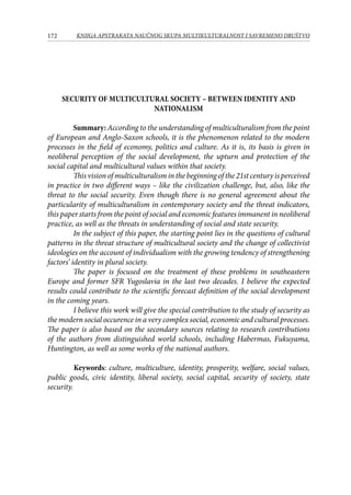 172 KNJIGA APSTRAKATA naučnog skupa Multikulturalnost i savremeno društvo
SECURITY OF MULTICULTURAL SOCIETY – BETWEEN IDENTITY AND
NATIONALISM
Summary: According to the understanding of multiculturalism from the point
of European and Anglo-Saxon schools, it is the phenomenon related to the modern
processes in the field of economy, politics and culture. As it is, its basis is given in
neoliberal perception of the social development, the upturn and protection of the
social capital and multicultural values within that society.
This vision of multiculturalism in the beginning of the 21st century is perceived
in practice in two different ways – like the civilization challenge, but, also, like the
threat to the social security. Even though there is no general agreement about the
particularity of multiculturalism in contemporary society and the threat indicators,
this paper starts from the point of social and economic features immanent in neoliberal
practice, as well as the threats in understanding of social and state security.
In the subject of this paper, the starting point lies in the questions of cultural
patterns in the threat structure of multicultural society and the change of collectivist
ideologies on the account of individualism with the growing tendency of strengthening
factors’ identity in plural society.
The paper is focused on the treatment of these problems in southeastern
Europe and former SFR Yugoslavia in the last two decades. I believe the expected
results could contribute to the scientific forecast definition of the social development
in the coming years.
I believe this work will give the special contribution to the study of security as
the modern social occurence in a very complex social, economic and cultural processes.
The paper is also based on the secondary sources relating to research contributions
of the authors from distinguished world schools, including Habermas, Fukuyama,
Huntington, as well as some works of the national authors.
	 Keywords: culture, multiculture, identity, prosperity, welfare, social values,
public goods, civic identity, liberal society, social capital, security of society, state
security.
 