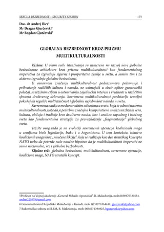 175SEKCIJA BEZBEDNOST – SECURITY SESSION
Doc. dr Andrej Iliev
Mr Dragan Gjurčevski
Mr Bogdan Gjurčevski
GLOBALNA BEZBEDNOST KROZ PRIZMU
MULTIKULTURALNOSTI
	 Rezime: U ovom radu istraživanja su usmerena na razvoj nove globalne
bezbednosne arhitekture kroz prizmu multikulturalnosti kao fundamentalnog
imperativa za izgradnju sigurne i prosperitetne zemlje u svetu, a samim tim i za
aktivnu izgradnju globalne bezbednosti.
	 U osnovnom značenju multikulturalnost podrazumeva poštovanje i
prihvatanje različitih kultura i naroda, ne uzimajući u obzir njihov geostrateški
položaj, sa težišnim ciljem u ostvarivanju zajedničkih interesa i vrednosti u različitim
sferama društvenog delovanja. Savremena multikulturalnost predstavlja temeljni
pokušaj da reguliše multietničnost i globalnu nejednakost naroda u svetu.
	 Savremenanaukaomeđunarodnimodnosimausvetu,kojaseodnosinatemu
multikulturalnosti,kažedajepotrebnaznačajnakomparativnaanalizarazličitihvera,
kultura, običaja i tradicije kroz društvene nauke, kao i analiza zapadnog i istočnog
sveta kao fundamentalna strategija za prevazilaženje „fragmentacije” globalnog
sveta.
	 Težište ovog rada je na evoluciji savremenih operacija koalicionih snaga
u zemljama bivše Jugoslavije, Iraku i u Avganistanu. U tom kontekstu, iskustvo
koalicionih snaga kroz „naučene lekcije”, koje se realizuju kao deo strateškog koncepta
NATO treba da potvrdе naše naučne hipoteze da je multikulturalnost imperativ ne
samo nacionalne, već i globalne bezbednosti.
	 Ključne reči: globalna bezbednost, multikulturalnost, savremene operacije,
koalicione snage, NATO strateški koncept.
Profesor na Vojnoj akademiji „General Mihailo Apostolski“, R. Makedonija, mob.0038970330534,
andrej220578@gmail.com
 Generalni konzul Republike Makedonije u Kanadi, mob. 0038970364449, gjurcevski@yahoo.com
 Rukovodilac sektora u ELEM, R. Makedonija, mob. 0038971394925, bgurcevski@yahoo.com
 