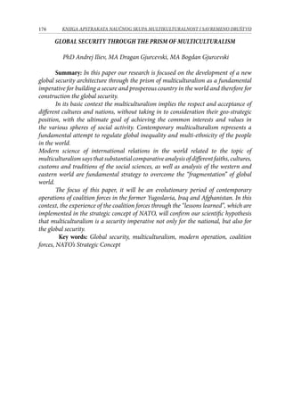 176 KNJIGA APSTRAKATA naučnog skupa Multikulturalnost i savremeno društvo
GLOBAL SECURITY THROUGH THE PRISM OF MULTICULTURALISM
PhD Andrej Iliev, MA Dragan Gjurcevski, MA Bogdan Gjurcevski
	 Summary: In this paper our research is focused on the development of a new
global security architecture through the prism of multiculturalism as a fundamental
imperative for building a secure and prosperous country in the world and therefore for
construction the global security.
	 In its basic context the multiculturalism implies the respect and acceptance of
different cultures and nations, without taking in to consideration their geo-strategic
position, with the ultimate goal of achieving the common interests and values ​​in
the various spheres of social activity. Contemporary multiculturalism represents a
fundamental attempt to regulate global inequality and multi-ethnicity of the people
in the world.
Modern science of international relations in the world related to the topic of
multiculturalismsaysthatsubstantialcomparativeanalysisofdifferentfaiths,cultures,
customs and traditions of the social sciences, as well as analysis of the western and
eastern world are fundamental strategy to overcome the “fragmentation” of global
world.
	 The focus of this paper, it will be an evolutionary period of contemporary
operations of coalition forces in the former Yugoslavia, Iraq and Afghanistan. In this
context, the experience of the coalition forces through the “lessons learned”, which are
implemented in the strategic concept of NATO, will confirm our scientific hypothesis
that multiculturalism is a security imperative not only for the national, but also for
the global security.
Key words: Global security, multiculturalism, modern operation, coalition
forces, NATO’s Strategic Concept
 