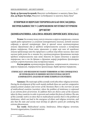 177SEKCIJA BEZBEDNOST – SECURITY SESSION
Проф. др Драгомир Кесеровић, Факултет за безбједност и заштиту, Бања Лука
Доц. др Жарко Ћулибрк, Факултет за безбједност и заштиту, Бања Лука
ЕТНИЧКИ И ВЈЕРСКИ ТЕРОРИЗАМ КАО ПОСЉЕДИЦА
НЕТРПЕЉИВОСТИ У САВРЕМЕНОМ МУЛТИКУЛТУРНОМ
ДРУШТВУ
(КОМПАРАТИВНА АНАЛИЗА НЕКИХ ЕВРОПСКИХ ЗЕМАЉА)
Резиме:За основну тему узет је етнички и вјерски тероризам, а током
израде рада кориштене су углавном компаративна анализа, методе анализе
садржаја и преглед литературе. Дат је преглед неких мултикултурних
земаља (друштава) гдје је проблем нетрпељивости исказан у екстремној
форми тероризма. Осим тога, приказане су мјере које неке од наведених
земаља предузимају како би спријечиле и сузбиле овај облик насиља. Циљ овог
научног рада јесте да се покаже да у мултикултурним друштвима постоји
проблем нетрпељивости који може довести до појаве етничког и вјерског
тероризма, као и то да држава и друштво морају разрадити дјелотворан
систем супротстављања овој екстремној појави.
Кључне ријечи: мултикултурно друштво, нетрпељивост, етнички и
вјерски тероризам, терористичке организације, борба против тероризма.
ETHNICALLY AND RELIGIOUSLY BASED TERRORISM AS THE CONSEQUENCE
OF INTOLERANCE IN MODERN MULTICULTURAL SOCIETY
(COMPARATIVE ANALYSIS OF SOME EUROPEAN COUNTRIES)
Summary:Themaintopicofthisscientificworkistheethno-religiousterrorism.
During the development of this work mainly methods those are used are comparative
analysis,content analysis and review of the literature.There is the overview of some
of multicultural countries (societies), where the problem of intolerance is expressed
as an extreme form of terrorism. In addition there are shown some of the measures
taken by these countries in order to prevent and combat this form of violence.The aim
of this scientific work is to show that in multicultural societies there is the problem of
intolerance, which can lead to the emergence of ethnic and religious terrorism, and
also that the state and society must develop an effective system for combating this
extreme phenomenon.
Key words: Multicultural society; Intolerance; Ethno-religious terrorism;
Terrorist organizations; Counterterrorism.
	 culibrk.zarko@fbzbl.net
 