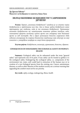 179SEKCIJA BEZBEDNOST – SECURITY SESSION
Др Драган Гаћеша11
Факултет за безбједност и заштиту, Бања Лука
ЗНАЧАЈ ЕКОЛОШКЕ БЕЗБЈЕДНОСТИ У САВРЕМЕНОМ
ДРУШТВУ
Резиме: Термин „eколошка безбједност“ изведена је из општег појма
безбједности и представља њен дио. Ако се данас иједна безбједност може
третирати као глобална, онда је то еколошка безбједност. Угрожавање
еколошке безбједности тј. компонената животне средине (ваздуха, воде,
земљишта) пријети нестанку људске врсте или стварању нове биолошке
врсте из већ постојеће. Рак и друге аутоимуне болести савременог доба
озбиљно упозоравају да енормно богатство појединаца који одлучују на овој
планети и унапређење комфора не смије бити приоритет.
Кључне ријечи: безбједност, екологија, угрожавање, болести, здравље.
CONSEQUENCES OF ENDANGERING THE ECOLOGICAL SAFETY ON PEOPLE’S
HEALTH
Summary: Ecological safety can be subsumed under the term “general
safety” and represents one of its parts. If any safety can be treated as global, it is
the ecological safety. Endangering the ecological safety, i.e. components of the
environment (air, water, soil) could lead to extinction of the human race or to
creation of a new biological species from the existing one. Cancer, autoimmune
diseases, as well as other illnesses of the modern society are a serious warning that
upgrading the comfort must not be our priority.
Key words: safety, ecology, endangering, illness, health
11	 dragan.gacesa@fbzbl.net
 