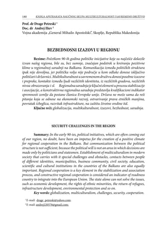 180 KNJIGA APSTRAKATA naučnog skupa Multikulturalnost i savremeno društvo
Prof. dr Drage Petreski 1
Doc. dr Andrej Iliev 2
Vojna akademija „General Mihailo Apostolski”, Skoplje, Republika Makedonija
BEZBEDNOSNI IZAZOVI U REGIONU
Rezime: Početkom 90-ih godina političke inicijative koje su najčešće dolazile
izvan našeg regiona, bile su, bez sumnje, značajan podstrek u kreiranju pozitivne
klime u regionalnoj saradnji na Balkanu. Komunikacija između političkih struktura
ipak nije dovoljna, jer politička volja nije područje u kom odluke donose isključivo
političariidržavnici.Multikulturalnostusavremenomdruštvudonosiposebneizazove
i prepreke, kontakte između ljudi različitih identiteta, iz različitih gradova, različitih
nivoa obrazovanja i sl.	 Regionalnasaradnjajeključnielementuprocesustabilizacije
i asocijacije, a konstruktivna regionalna saradnja predstavlja kvalifikacioni indikator
spremnosti zemlje da postane članica Evropske unije. Država ne može sama da reši
pitanja koja se odnose na ekonomski razvoj, ostvarivanje prava etničkih manjina,
povratak izbeglica, razvitak infrastrukture, na zaštitu životne sredine itd.
Ključne reči: globalizacija, multikulturalnost, izazovi, bezbednost, saradnja.
SECURITY CHALLENGES IN THE REGION
Summary: In the early 90-ies, political initiatives, which are often coming out
of our region, no doubt, have been an impetus for the creation of a positive climate
for regional cooperation in the Balkans. But communication between the political
structure is not sufficient, because the political will is not an area in which decisions are
made only by politicians and statesmen. Establishment of multiculturalism in modern
society that carries with it special challenges and obstacles, contacts between people
of different identities, municipalities, business community, civil society, education,
scientific and cultural institutions in the countries of the Balkans are also equally
important. Regional cooperation is a key element in the stabilization and association
process, and constructive regional cooperation is considered an indicator of readiness
country to integrate into the European Union. The state alone can not solve the issues,
such as economic development, the rights of ethnic minorities, the return of refugees,
infrastructure development, environmental protection and so on.
Key words: globalization, multiculturalism, challenges, security, cooperation.
1
E-mail: drage_petreski@yahoo.com;
2
E-mail: andrej220578@gmail.com;
 