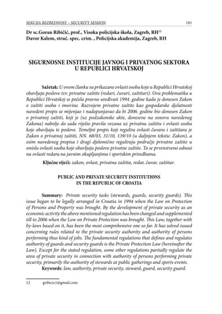 181SEKCIJA BEZBEDNOST – SECURITY SESSION
Dr sc.Goran Ribičić, prof., Visoka policijska škola, Zagreb, RH12
Davor Kalem, struč. spec. crim. , Policijska akademija, Zagreb, RH
SIGURNOSNE INSTITUCIJE JAVNOG I PRIVATNOG SEKTORA
U REPUBLICI HRVATSKOJ
Sažetak: U ovom članku su prikazane ovlasti osoba koje u Republici Hrvatskoj
obavljaju poslove tzv. privatne zaštite (redari, čuvari, zaštitari). Ova problematika u
Republici Hrvatskoj se počela pravno uređivati 1994. godine kada je donesen Zakon
o zaštiti osoba i imovine. Razvojem privatne zaštite kao gospodarske djelatnosti
navedeni propis se mijenjao i nadopunjavao da bi 2006. godine bio donesen Zakon
o privatnoj zaštiti, koji je (uz podzakonske akte, donesene na osnovu navedenog
Zakona) nabolje do sada riješio pravila vezana uz privatnu zaštitu i ovlasti osoba
koje obavljaju te poslove. Temeljni propis koji regulira ovlasti čuvara i zaštitara je
Zakon o privatnoj zaštiti, NN. 68/03, 31/10, 139/10 (u daljnjem tekstu: Zakon), a
osim navedenog propisa i drugi djelomično reguliraju područje privatne zaštite u
smislu ovlasti osoba koje obavljaju poslove privatne zaštite. To se prvenstveno odnosi
na ovlasti redara na javnim okupljanjima i sportskim priredbama.
	 Ključne riječi: zakon, ovlast, privatna zaštita, redar, čuvar, zaštitar.
PUBLIC AND PRIVATE SECURITY INSTITUTIONS
IN THE REPUBLIC OF CROATIA
Summary: Private security tasks (stewards, guards, security guards). This
issue began to be legally arranged in Croatia in 1994 when the Law on Protection
of Persons and Property was brought. By the development of private security as an
economicactivitytheabovementionedregulationhasbeenchangedandsupplemented
till to 2006 when the Low on Private Protection was brought. This Law, together with
by-laws based on it, has been the most comprehensive one so far. It has solved issued
concerning rules related to the private security authority and authority of persons
performing thus kind of jobs. The fundamental regulations that defines and regulates
authority of guards and security guards is the Private Protection Law (hereinafter the
Law). Except for the stated regulation, some other regulations partially regulate the
area of private security in connection with authority of persons performing private
security, primarily the authority of stewards at public gatherings and sports events.
Keywords: law, authority, private security, steward, guard, security guard.
12	 gribicic1@gmail.com
 