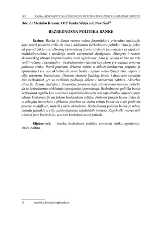 182 KNJIGA APSTRAKATA naučnog skupa Multikulturalnost i savremeno društvo
Doc. dr Marinko Kresoja, OTP banka Srbija a.d. Novi Sad13
BEZBEDNOSNA POLITIKA BANKE
Rezime: Banka je danas veoma važna finansijska i privredna institucija
koja pored poslovne treba da ima i adekvatnu bezbednosnu politiku. Ona je jedan
od glavnih faktora društvenog i privrednog života i treba je posmatrati i sa aspekata
multikulturalnosti i uvođenja novih savremenih dostignuća. Širenjem i rastom
ekonomskog uticaja proporcionalno raste ugroženost. Zato je veoma važno sve više
voditi računa o kriminalno - bezbednosnim rizicima koji skoro prevazilaze osnovne
poslovne rizike. Pored povećane državne zaštite u oblasti bankarstva potpuno je
opravdano i sve više aktuelno da same banke i njihov menadžment čine napore u
cilju sopstvene bezbednosti. Osnovni element ljudskog života i društvene saradnje
čini bezbednost, jer sa različitih područja dolaze i raznovrsni zahtevi. Aktuelna
situacija donosi značajne i dinamične promene koje istovremeno nameću potrebu
da se bezbednosna očekivanja ispunjavaju i povećavaju. Bezbednosna politika banke
bezbednost reguliše kao osnovnu i zajedničku obavezu svih zaposlenih u cilju očuvanja
zdrave konkurencije na jakom bankarskom tržištu. Poslovni procesi banke treba da
se odvijaju nesmetano i efikasno, posebno uz stalnu težnju banke da svoje poslovne
procese modifikuje, usavrši i učini aktuelnim. Bezbednosna politika banke je odnos
između jednakih u cilju zadovoljavanja zajedničkih interesa. Zajednički interes svih
u banci jeste bezbednost, a u tom kontekstu su svi jednaki.
Ključne reči:	 banka, bezbednost, politika, proizvodi banke, ugroženost,
rizici, zaštita.
13	 marinko.kresoja@otpbanka.rs
 