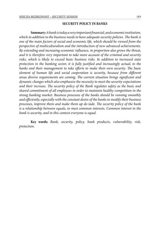 183SEKCIJA BEZBEDNOST – SECURITY SESSION
SECURITY POLICY IN BANKS
Summary:Abankistodayaveryimportantfinancial,andeconomicinstitution,
which in addition to the business needs to have adequate security policies. The bank is
one of the main factors of social and economic life, which should be viewed from the
perspective of multiculturalism and the introduction of new advanced achievements.
By extending and increasing economic influence, in proportion also grows the threat,
and it is therefore very important to take more account of the criminal and security
risks, which is likely to exceed basic business risks. In addition to increased state
protection in the banking sector, it is fully justified and increasingly actual, to the
banks and their management to take efforts to make their own security. The basic
element of human life and social cooperation is security, because from different
areas diverse requirements are coming. The current situation brings significant and
dynamic changes which also emphasize the necessity to meet the security expectations
and their increase. The security policy of the Bank regulates safety as the basic and
shared commitment of all employees in order to maintain healthy competition in the
strong banking market. Business processes of the banks should be running smoothly
and efficiently, especially with the constant desire of the banks to modify their business
processes, improve them and make them up do tade. The security policy of the bank
is a relationship between equals, to meet common interests. Common interest in the
bank is security, and in this context everyone is equal.
Key words: Bank, security, policy, bank products, vulnerability, risk,
protection.
 