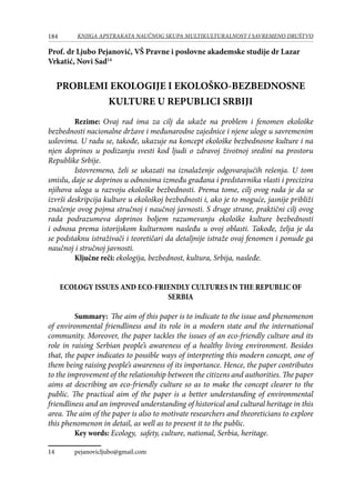 184 KNJIGA APSTRAKATA naučnog skupa Multikulturalnost i savremeno društvo
Prof. dr Ljubo Pejanović, VŠ Pravne i poslovne akademske studije dr Lazar
Vrkatić, Novi Sad14
PROBLEMI EKOLOGIJE I EKOLOŠKO-BEZBEDNOSNE
KULTURE U REPUBLICI SRBIJI
	 Rezime: Ovaj rad ima za cilj da ukaže na problem i fenomen ekološke
bezbednosti nacionalne države i međunarodne zajednice i njene uloge u savremenim
uslovima. U radu se, takođe, ukazuje na koncept ekološke bezbednosne kulture i na
njen doprinos u podizanju svesti kod ljudi o zdravoj životnoj sredini na prostoru
Republike Srbije.
Istovremeno, želi se ukazati na iznalaženje odgovarajućih rešenja. U tom
smislu, daje se doprinos u odnosima između građana i predstavnika vlasti i precizira
njihova uloga u razvoju ekološke bezbednosti. Prema tome, cilj ovog rada je da se
izvrši deskripcija kulture u ekološkoj bezbednosti i, ako je to moguće, jasnije približi
značenje ovog pojma stručnoj i naučnoj javnosti. S druge strane, praktični cilj ovog
rada podrazumeva doprinos boljem razumevanju ekološke kulture bezbednosti
i odnosa prema istorijskom kulturnom nasleđu u ovoj oblasti. Takođe, želja je da
se podstaknu istraživači i teoretičari da detaljnije istraže ovaj fenomen i ponude ga
naučnoj i stručnoj javnosti.
	 Ključne reči: ekologija, bezbednost, kultura, Srbija, nasleđe.
ECOLOGY ISSUES AND ECO-FRIENDLY CULTURES IN THE REPUBLIC OF
SERBIA
	 Summary: The aim of this paper is to indicate to the issue and phenomenon
of environmental friendliness and its role in a modern state and the international
community. Moreover, the paper tackles the issues of an eco-friendly culture and its
role in raising Serbian people’s awareness of a healthy living environment. Besides
that, the paper indicates to possible ways of interpreting this modern concept, one of
them being raising people’s awareness of its importance. Hence, the paper contributes
to the improvement of the relationship between the citizens and authorities. The paper
aims at describing an eco-friendly culture so as to make the concept clearer to the
public. The practical aim of the paper is a better understanding of environmental
friendliness and an improved understanding of historical and cultural heritage in this
area. The aim of the paper is also to motivate researchers and theoreticians to explore
this phenomenon in detail, as well as to present it to the public.
	 Key words: Ecology, safety, culture, national, Serbia, heritage.
14	 pejanovicljubo@gmail.com
 