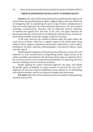 186 KNJIGA APSTRAKATA naučnog skupa Multikulturalnost i savremeno društvo
FORMS OF JEOPARDIZING HUMAN SAFETY IN MODERN SOCIETY
Summary:Thecontentofthisstudyindicatesthepossibilityofachievingnewand
modern forms of jeopardizing human safety in different spheres of society. Modernity
of endangering refers to jeopardizing the system of open borders, maladjustment of
state and security apparatus, the weak institutional effectiveness, the use of modern
technology, communications, education, lack of cooperation between authorities
on national and regional level, and more. In this sense, this paper elaborates the
phenomenal indicators and new forms of violating the national security, with the aim
of provoking instability and further changes in segments of society.
As the main reason for the violation of human safety, this paper defines the
social sources of threats, which have a negative impact on the human factor, being
related to ethnic, religious, professional and personal confrontations, social conflicts,
development of culture, education, political guidance, international relations, status
and other aspects.
Emphasizing the significance of the phenomenon of threats to society, this work
elaborates on inner unarmed forms of jeopardizing human safety, because of the
realistic possibility and estimation that the human factor plays an important role in
the occurrence of crime, in the creation of social disobedience, in organizing subversive
activities including occurrence of violent extremism.
Besides applying the modern theoretical approach, this paper will identify
the possible aspects of deadlock in society, measures to overcome the crisis and to
implement the practical model of establishing security, efficient use of methodology
and verified procedures, and the use of proven techniques and instruments.
Keywords:safetyrisks,threats,nationalsecurity,internalformsofjeopardizing,
measures and activities.
 