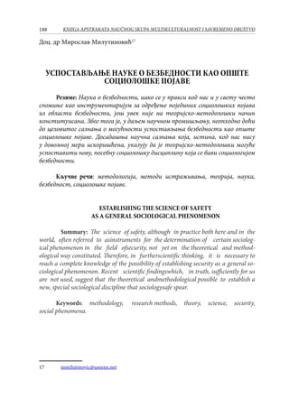 188 KNJIGA APSTRAKATA naučnog skupa Multikulturalnost i savremeno društvo
Доц. др Мирослав Милутиновић17
УСПОСТАВЉАЊE НАУКЕ О БЕЗБЕДНОСТИ КАО ОПШТЕ
СОЦИОЛОШКЕ ПОЈАВЕ
Резиме: Наука о безбедности, иако се у пракси код нас и у свету често
спомиње као инструментаријум за одређење појединих социолошких појава
из области безбедности, још увек није на теоријско-методолошки начин
конституисана. Због тога је, у даљем научном промишљању, неопходно доћи
до целовитог сазнања о могућности успостављања безбедности као опште
социолошке појаве. Досадашња научна сазнања која, истина, код нас нису
у довољној мери искоришћена, указују да је теоријско-методолошки могуће
успоставити нову, посебну социолошку дисциплину која се бави социологијом
безбедности.
Кључне речи: методологија, методи истраживања, теорија, наука,
безбедност, социолошке појаве.
ESTABLISHING THE SCIENCE OF SAFETY
AS A GENERAL SOCIOLOGICAL PHENOMENON
	 Summary: The science of safety, although in practice both here and in the
world, often referred to asinstruments for the determination of certain sociolog-
ical phenomenon in the field ofsecurity, not yet on the theoretical and method-
ological way constituted. Therefore, in furtherscientific thinking, it is necessary to
reach a complete knowledge of the possibility of establishing security as a general so-
ciological phenomenon. Recent scientific findingswhich, in truth, sufficiently for us
are not used, suggest that the theoretical andmethodological possible to establish a
new, special sociological discipline that sociologysafe spear.
Keywords: methodology,  research methods, theory, science, security,
social phenomena.
17	 mmilutinovic@useens.net
 