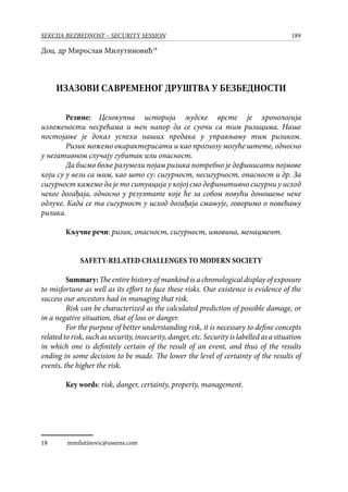 189SEKCIJA BEZBEDNOST – SECURITY SESSION
Доц. др Мирослав Милутиновић18
ИЗАЗОВИ САВРЕМЕНОГ ДРУШТВА У БЕЗБЕДНОСТИ
Резиме: Целокупна историја људске врсте је хронологија
изложености несрећама и њен напор да се суочи са тим ризицима. Наше
постојање је доказ успеха наших предака у управљању тим ризиком.
Ризик можемо окарактерисати и као прогнозу могуће штете, односно
у негативном случају губитак или опасност.
Да бисмо боље разумели појам ризика потребно је дефинисати појмове
који су у вези са њим, као што су: сигурност, несигурност, опасност и др. За
сигурност кажемо да је то ситуација у којој смо дефинитивно сигурни у исход
неког догађаја, односно у резултате које ће за собом повући доношење неке
одлуке. Када се та сигурност у исход догађаја смањује, говоримо о повећању
ризика.
Кључне речи: ризик, опасност, сигурност, имовина, менаџмент.
SAFETY-RELATED CHALLENGES TO MODERN SOCIETY
Summary:The entire history of mankind is a chronological display of exposure
to misfortune as well as its effort to face these risks. Our existence is evidence of the
success our ancestors had in managing that risk.
Risk can be characterized as the calculated prediction of possible damage, or
in a negative situation, that of loss or danger.
For the purpose of better understanding risk, it is necessary to define concepts
related to risk, such as security, insecurity, danger, etc. Security is labelled as a situation
in which one is definitely certain of the result of an event, and thus of the results
ending in some decision to be made. The lower the level of certainty of the results of
events, the higher the risk.
Key words: risk, danger, certainty, property, management.
18	 mmilutinovic@useens.com
 