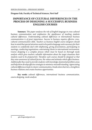 19SEKCIJA FILOLOGIJA – PHILOLOGY SESSION
Dragana Gak, Faculty of Technical Sciences, Novi Sad
Importance of Cultural Differences in the
Process of Designing a Successful Business
English Courses
	 Summary: This paper analyzes the role of English language in cross-cultural
business communication and emphasizes the significance of teaching students
cultural differences. Understanding cultural differences in international business
communication is of great importance. Success in business requires effective cross-
cultural communication skills. Teachers as business English course designers should
bearinmindthatspecialattentionneedstobepaidtolanguageunitsnecessaryfortheir
students to confidently deal with telephoning, giving presentations, participating in
meetings, conducting negotiations, entertaining clients in international environment.
Course designing is a complex process which must be based on thorough needs
analysis which gives teachers valuable information about the target situations their
students need to be prepared for. Therefore such courses should be designed so that
they raise awareness of cultural factors, the values and attitudes which affect business.
Additionally they need to provide students with knowledge of potential problem areas
and help them develop effective strategies to minimize misunderstanding. Appreciating
cultural differences leads to clearer communication, breaks down barriers, strengthens
business relations and creates business opportunities.
	 Key words: cultural differences, international business communication,
course designing, needs analysis
	 gak.dragana@gmail.com
 