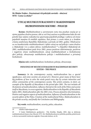 190 KNJIGA APSTRAKATA naučnog skupa Multikulturalnost i savremeno društvo
Mr Mladen Trajkov , Penzionisani viši policijski savetnik – obučavač
MVR - Centar za obuku19
UTICAJ MULTIKULTURALNOSTI U MAKEDONSKOM
BEZBEDNOSNOM SEKTORU - POLICIJI
Rezime: Multikulturalnost u savremenom svetu ima poseban značaj jer se
njome pojedina društva ponose, dok se veći broj suočava sa problemima kako da reše
potrebe koje nalažu svakodnevna upućivanja pojedinih predloga i zahteva od strane
pojedinih manjina ili etničkih zajednica. Kao primer, u ovom tekstu je u kratkim
crtama analizirana Republika Makedonija u periodu od 2001. godine. Obuhvaćene
su sve karakteristike multikulturalnosti i njihov uticaj na rad policije i samo društvo
u Makedoniji i to u sedam delova: multikulturalnost�20
u Republici Makedoniji do
2001, multikulturalnost posle krize 2001, proces pozitivne diskriminacije, pozitivne
i negativne strane multikulturalnosti, uticaj multikulturalnosti u bezbednosnoj
sferi policije, obrazovanje multikulturne policije i multikulturalnost u privatnoj
bezbednosti.
Ključne reči: multikulturalnost, bezbednost, policija, obrazovanje.
INFLUENCE OF MULTICULTURALISM IN MACEDONIAN SECURITY
SYSTEM – THE POLICE
Summary: In the contemporary society, multiculturalism has a special
significance, and some societies are proud of it. However, great many of them have
big problems of how to solve the needs posed every day by certain minorities and
ethnic communities of the contemporary society. This article contains, in short, an
example of the Republic of Macedonia in the period after 2001. The text includes all
the features of multiculturalism, influence thereof on the work of the Police and society
itself in Macedonia, in seven segments: Multiculturalism in the Republic of Macedonia
before 2001, Multiculturalism after the 2001 crisis, Process of positive discrimination,
Positive and negative aspects of multiculturalism, Influence of multiculturalism in the
security sphere of the Police, Creation of the multicultural Police, Multiculturalism in
the private security, and finally the Conclusion and Bibliography.
Key words: multiculturalism, security, police, education.
19	 mladen.trajkov@gmail.com
20	 U knjizi Multikulturno građanstvo Vila Kimlike, Skoplje, 2005, daje se definicija
multikulturalnosti koju je dao (Burnet 1975: 36), Multikulturalnost je politička podrška polietičnosti
u okviru nacionalnih institucija engleske i francuske kulture, str.36.
 