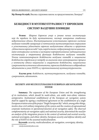 191SEKCIJA BEZBEDNOST – SECURITY SESSION
Mр Момир Остојић, Висока струковна школа за предузетништво, Београд21
БЕЗБЕДНОСТ И МУЛТИКУЛТУРАЛНОСТ У ЕВРОПСКОМ
СИСТЕМУ ВАЗДУШНЕ ПЛОВИДБЕ
	 Резиме: Ширење Европске уније и јачање њених институција
које би требало да буду мултиетничке, постаje императив стабилних
међуетничких односа. Институционално успостављање европског система
ваздушне пловидбе заокружује се потписаним мултилатералним споразумом
о успостављању јединствене европске ваздухопловне области и пројектом
„Јединственоевропсконебо“који,поредосталог,подразумевајутесноцивилно-
војно интегрисање система и настајање корпоратизованих наднационалних
институција у оперативној функцији безбедности ваздушне пловидбе.
Уочена комплементарност безбедности ваздушне пловидбе и националне
безбедности определила је потребу за анализом ових интеграционих процеса
у контексту односа националне и социјеталне безбедности, националних
суверенитетаиетничкихидентитета,европскогбезбедносногиодбрамбеног
идентитета и улоге НАТО-a у претпостављеној мултикултуралности.
	 Кључне речи: безбедност, мултикултуралност, ваздушна пловидба,
суверенитет, идентитет.
SECURITY AND MULTICULTURALISM IN EUROPEAN AIR NAVIGATION
SYSTEM
Summary: The expansion of the European Union and the strengthening
of its institutions, which should be multi-ethnic, sets stable inter-ethnic relations
asimperative. Institutional establishment of the European air navigation system
shall be capped by signing a multilateral agreement on the establishment of a single
Europeanaviationareaof​​theproject“SingleEuropeanSky”which,amongotherthings,
involve close civil-military integration of the system and the creation of supranational
corporate institutions in operational function of air navigation safety. The observed
complementarity air navigation safety and national security, determined the need for
an analysis of the integration process in the context of national and societal security,
national sovereignty, and ethnic identity, European security and defense identity and
the role of NATO in the assumed multiculturalism.
Keywords: security, multiculturalism, air navigation, sovereignty, identity.
21	 ostojicmomir@yahoo.com
 
