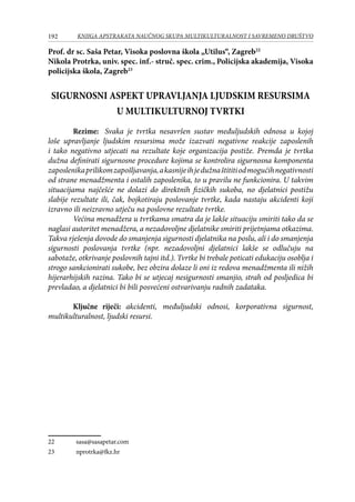 192 KNJIGA APSTRAKATA naučnog skupa Multikulturalnost i savremeno društvo
Prof. dr sc. Saša Petar, Visoka poslovna škola „Utilus“, Zagreb22
Nikola Protrka, univ. spec. inf.- struč. spec. crim., Policijska akademija, Visoka
policijska škola, Zagreb23
SIGURNOSNI ASPEKT UPRAVLJANJA LJUDSKIM RESURSIMA
U MULTIKULTURNOJ TVRTKI
Rezime: Svaka je tvrtka nesavršen sustav međuljudskih odnosa u kojoj
loše upravljanje ljudskim resursima može izazvati negativne reakcije zaposlenih
i tako negativno utjecati na rezultate koje organizacija postiže. Premda je tvrtka
dužna definirati sigurnosne procedure kojima se kontrolira sigurnosna komponenta
zaposlenikaprilikomzapošljavanja,akasnijeihjedužnaštititiodmogućihnegativnosti
od strane menadžmenta i ostalih zaposlenika, to u pravilu ne funkcionira. U takvim
situacijama najčešće ne dolazi do direktnih fizičkih sukoba, no djelatnici postižu
slabije rezultate ili, čak, bojkotiraju poslovanje tvrtke, kada nastaju akcidenti koji
izravno ili neizravno utječu na poslovne rezultate tvrtke.
Većina menadžera u tvrtkama smatra da je lakše situaciju smiriti tako da se
naglasi autoritet menadžera, a nezadovoljne djelatnike smiriti prijetnjama otkazima.
Takva rješenja dovode do smanjenja sigurnosti djelatnika na poslu, ali i do smanjenja
sigurnosti poslovanja tvrtke (npr. nezadovoljni djelatnici lakše se odlučuju na
sabotaže, otkrivanje poslovnih tajni itd.). Tvrtke bi trebale poticati edukaciju osoblja i
strogo sankcionirati sukobe, bez obzira dolaze li oni iz redova menadžmenta ili nižih
hijerarhijskih razina. Tako bi se utjecaj nesigurnosti smanjio, strah od posljedica bi
prevladao, a djelatnici bi bili posvećeni ostvarivanju radnih zadataka.
Ključne riječi: akcidenti, međuljudski odnosi, korporativna sigurnost,
multikulturalnost, ljudski resursi.
22	 sasa@sasapetar.com
23	 nprotrka@fkz.hr
 