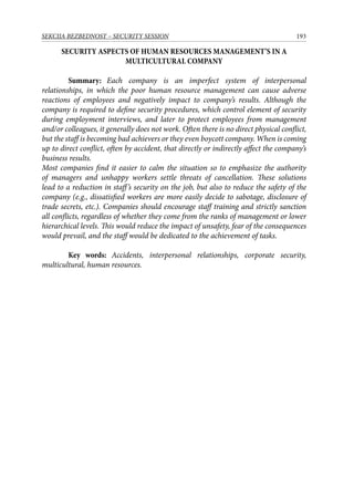 193SEKCIJA BEZBEDNOST – SECURITY SESSION
SECURITY ASPECTS OF HUMAN RESOURCES MANAGEMENT’S IN A
MULTICULTURAL COMPANY
	 Summary: Each company is an imperfect system of interpersonal
relationships, in which the poor human resource management can cause adverse
reactions of employees and negatively impact to company’s results. Although the
company is required to define security procedures, which control element of security
during employment interviews, and later to protect employees from management
and/or colleagues, it generally does not work. Often there is no direct physical conflict,
but the staff is becoming bad achievers or they even boycott company. When is coming
up to direct conflict, often by accident, that directly or indirectly affect the company’s
business results.
Most companies find it easier to calm the situation so to emphasize the authority
of managers and unhappy workers settle threats of cancellation. These solutions
lead to a reduction in staff’s security on the job, but also to reduce the safety of the
company (e.g., dissatisfied workers are more easily decide to sabotage, disclosure of
trade secrets, etc.). Companies should encourage staff training and strictly sanction
all conflicts, regardless of whether they come from the ranks of management or lower
hierarchical levels. This would reduce the impact of unsafety, fear of the consequences
would prevail, and the staff would be dedicated to the achievement of tasks.
	 Key words: Accidents, interpersonal relationships, corporate security,
multicultural, human resources.
 