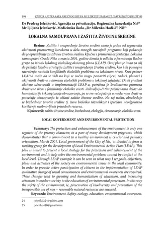 194 KNJIGA APSTRAKATA naučnog skupa Multikulturalnost i savremeno društvo
Dr Predrag Jelenković, Agencija za privatizaciju, Regionalna kancelarija Niš24
Mr Ljiljana Jelenković, Medicinska škola ,,Dr Milenko Hadžić“, Niš25
LOKALNA SAMOUPRAVA I ZAŠTITA ŽIVOTNE SREDINE
Rezime: Zaštita i unapređenje životne sredine samo je jedan od segmenata
aktivnosti prioritetnog karaktera u delu mnogih razvojnih programa koji pokazuje
da je opredeljenje za zdravu životnu sredinu ključna i primarna orijentacija. Lokalna
samouprava Grada Niša u martu 2001. godine donela je odluku o formiranju Radne
grupe za izradu lokalnog ekološkog akcionog plana (LEAP). Ovaj plan je imao za cilj
da prikaže lokalnu strategiju zaštite i unapređenja životne sredine, kao i da pomogne
razrešenju nastalih konfliktnih ekoloških problema na lokalnom nivou. Kroz primer
LEAP-a može da se vidi na koji se način mogu postaviti ciljevi, zadaci, planovi i
aktivnosti društva u domenu ekoloških problema u lokalnoj zajednici. Da bi građani
aktivno učestvovali u implementaciji LEAP-a, potrebna je kvalitativna promena
društvene svesti i formiranje ekološke svesti. Zahvaljujući tim promenama dolazi do
humanizacije i ekologizacije obrazovanja, pa se sve veća pažnja u modernom društvu
posvećuje obrazovanju iz oblasti zaštite životne sredine. Na taj način, obezbeđuje
se bezbednost životne sredine tj. čuva biološka raznolikost i sprečava neodgovorno
korišćenje neobnovljivih prirodnih resursa.
Ključnereči: zaštita životne sredine, bezbednost, ekologija, obrazovanje, ekološka svest.
LOCAL GOVERNMENT AND ENVIRONMENTAL PROTECTION
Summary: The protection and enhancement of the environment is only one
segment of the priority character, in a part of many development programs, which
demonstrates that a commitment to a healthy environment is crucial and primary
orientation. March 2001. Local government of the City of Nis, is decided to form a
working group for the development of Local Environmental Action Plan (LEAP). This
plan is aimed to present a local strategy for the protection and enhancement of the
environment and to help solve the environmental problems caused by conflict at the
local level. Through LEAP example it can be seen in what way I set goals, objectives,
plans and activities of the society on environmental issues in the local community.
In order to provide active participation of citizens in the implementation of LEAP
qualitative change of social consciousness and environmental awareness are required.
These changes lead to greening and humanization of education, and increasing
attention in modern society to the education of environmental protection. In this way
the safety of the environment, ie, preservation of biodiversity and prevention of the
irresponsible use of non – renewable natural resources are ensured.
Keywords: Environment, Safety, ecology, education, environmental awareness.
24	 jelenko224@yahoo.com
25	 jelenko410@gmail.com
 