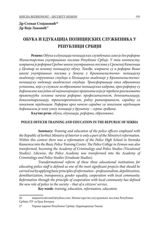 195SEKCIJA BEZBEDNOST – SECURITY SESSION
Др Стеван Стојановић26
Др Воја Лаковић27
ОБУКА И ЕДУКАЦИЈА ПОЛИЦИЈСКИХ СЛУЖБЕНИКА У
РЕПУБЛИЦИ СРБИЈИ
	 Резиме:Обука и едукација полицијских службеника само је део реформе
Министарства унутрашњих послова Републике Србије. У том контексту,
извршена је реформа Средње школе унутрашњих послова у Сремској Каменици
у Центар за основну полицијску обуку. Такође, извршене су и реформе Више
школе унутрашњих послова у Земуну у Криминалистичко- полицијску
академију струковних студија и Полицијске академије у Криминалистичко-
полицијску акдемију академских студија. Трансформације ових образовних
установа, које су служиле за образовање полицијских кадрова, кроз реформу су
дефинисанекаоједаноднајзначајнијихпројекатакојијетребалореализовати
примењујући основна начела реформе: професионалност, деполитизацију,
демилитаризацију, транспарентност, родну равноправност, сарадњу са
локалном заједницом. Реформа кроз начело сарадње са локалном заједницом
дефинисала је нову улогу полиције у друштву – сервис грађана.
	 Кључне речи: обука, едукација, реформа, образовање.
POLICE OFFICER TRAINING AND EDUCATION IN THE REPUBLIC OF SERBIA
Summary: Training and education of the police officers employed with
the Republic of Serbia’s Ministry of Interior is only a part of the Ministry’s reformation.
Within this context there was a reformation of the Police High School in Sremska
Kamenica into the Basic Police Training Center. The Police College in Zemun was also
transformed, becoming the Academy of Criminology and Police Studies (Vocational
Studies). Likewise, the Police Academy was transformed into the Academy of
Criminology and Police Studies (Graduate Studies).
Transformational reform of these three educational institutions for
educating police staff is defined as one of the most significant projects that should be
carriedoutbyapplyingbasicprinciplesofreformation–professionalism,depolitization,
demilitarization, transparency, gender equality, cooperation with local community.
Reformation through the principle of cooperation with local community has defined
the new role of police in the society – that of a citizens’ service.
Key words: training, education, reformation, education.
26	 stojanovicstevan62@yahoo.com, Министарство унутрашњих послова Републике
Србије, ПУ за Град Београд
27	 Управа царине Републике Србије, Царинарница Ужице
 