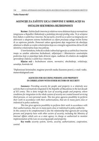 196 KNJIGA APSTRAKATA naučnog skupa Multikulturalnost i savremeno društvo
Vasko Stamevski1
AGENCIJE ZA ZAŠTITU LICA I IMOVINE U KORELACIJI SA
OSTALIM SEKTORIMA BEZBEDNOSTI
Rezime: Zaštita ljudi i imovine je relativno nova delatnost koja je normativno
integrisana u Republici Makedoniji u poslednjoj deceniji prošlog veka. To je učinjeno
kroz Zakon o zaštiti lica i imovine. Na taj način, stvorili su se uslovi za integraciju ove
aktivnosti u ukupnom sistemu bezbednosti sa ciljem pružanja usluga trećim licima
ili za sopstvene potrebe. Pomenuti zakon agencijama daje mogućnost da obavljaju
delatnost u skladu sa svojim ovlašćenjima koja su u mnogim segmentima slična ili čak
identična ovlašćenjima koja ima policija.
Utomkontekstu,trebadasedodaiodnoskojiagencijezazaštitulicaiimovine
imaju sa ostalim sektorima bezbednosti, uključujuči i Ministarstvo unutrašnjim
poslovima koje se pojavljuje kako državni organ, nadležan ili ovlašćen da nadgleda
sprovođenje Zakona o zaštiti lica i imovine.
	 Ključne reči : bezbednosni sistem, normativi, obezbeđenje, ovlašćenja,
saradnja, kontrola itd.
1
Diplomirani kriminalist, magistar pravnih nauka (kazneno pravo), e-mail: vasko.
stamevski@gmail.com
AGENCIES FOR SECURING PERSONS AND PROPERTY
IN CORRELATION WITH OTHER SECTORS OF SECURITY
	 Summary: Providing security for people and property is a relatively new
activity that is normatively integrated in the Republic of Macedonia in the last decade
of XX centry. This is done trough the Law of securing people and property, where
conditions for integration in the whole system of security are created toward servicing
third persons, or own personal needs. This law gives agencies possibility to perform
their work in accordance with their authorizations, that are in many parts close or
indentical to police authority.
	 This law gives agencies possibility to perform their work in accordance with
their authorizations, that are in many parts close or indentical to police authority.
In this context to be complemented is also the relationship that agencies for securing
persons and property have with other sectors of security, including the Ministry of
Internal Affairs which acts as a state agency in charge or authorized to monitor
implementation of the Law on securing people and properity.
	 Key words: security system, norms, security, authorizations, cooperation,
control.
 