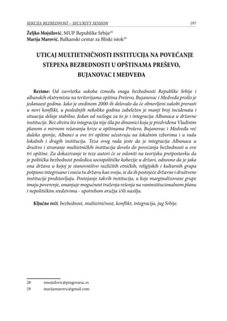 197SEKCIJA BEZBEDNOST – SECURITY SESSION
Željko Mojsilović, MUP Republike Srbije28
Marija Marović, Balkanski centar za Bliski istok29
UTICAJ MULTIETNIČNOSTI INSTITUCIJA NA POVEĆANJE
STEPENA BEZBEDNOSTI U OPŠTINAMA PREŠEVO,
BUJANOVAC I MEDVEĐA
Rezime: Od završetka sukoba između snaga bezbednosti Republike Srbije i
albanskih ekstremista na teritorijama opština Preševo, Bujanovac i Medveđa prošlo je
jedanaest godina. Iako je sredinom 2000-ih delovalo da će obnovljeni sukobi prerasti
u novi konflikt, u poslednjih nekoliko godina zabeležen je manji broj incidenata i
situacija deluje stabilno. Jedan od razloga za to je i integracija Albanaca u državne
institucije. Bez obzira što integracija nije išla po dinamici koja je predviđena Vladinim
planom o mirnom rešavanju krize u opštinama Preševo, Bujanovac i Medveđa već
daleko sporije, Albanci u ove tri opštine učestvuju na lokalnim izborima i u radu
lokalnih i drugih institucija. Teza ovog rada jeste da je integracija Albanaca u
društvo i stvaranje multietničkih institucija dovelo do povećanja bezbednosti u ove
tri opštine. Za dokazivanje te teze autori će se osloniti na teorijsku pretpostavku da
je politička bezbednost posledica sociopolitičke kohezije u državi, odnosno da je jaka
ona država u kojoj je stanovništvo različitih etničkih, religijskih i kulturnih grupa
potpuno integrisano i oseća tu državu kao svoju, te da ih postojeće državne i društvene
institucije predstavljaju. Postojanje takvih institucija, u koje marginalizovane grupe
imaju poverenje, smanjuje mogućnost traženja rešenja na vaninstitucionalnom planu
i nepolitičkim sredstvima - upotrebom oružja i/ili nasilja.
Ključne reči: bezbednost, multietničnost, konflikt, integracija, jug Srbije.
28	 zmojsilovic@pregovarac.rs
29	 marijamarovic@gmail.com
 