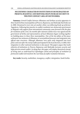 198 KNJIGA APSTRAKATA naučnog skupa Multikulturalnost i savremeno društvo
MULTIETHNIC CHARACTER OF INSTITUTIONS IN MUNICIPALITIES OF
PRESEVO, BUJANOVAC AND MEDVEDJA HELPS INCREASE SECURITY IN
THIS POST-CONFLICT AREA OF SOUTH SERBIA
Summary: Armed Conflict between Albanians and Serbian security apparatus in
three South Serbian municipalities of Presevo, Bujanovac and Medvedja that broke out
in 2000. threatened to turn into yet another ethnic war following break up of former
Yugoslavia. Following best practice in conflict resolution new democratic government
in Belgrade with support from international community came forward with the plan
for resolution of the crisis. Six months after intensive clashes truce was signed and the
government of Serbia and representatives of local Albanians began working together
on building peace in those three municipalities. One of the key pillars of the peace
settlement was inclusion of Albanians in socio/political processes and integration into
official state structures. Although Albanians were quite early integrated into local
police and soon after the end of conflict participated in the local elections, in 2002, their
integration in other national institutions is slow paced. This papers argues that multi
ethnicity of institutions in Presevo, Bujanovac and Medvedja increases security and
helps prevent armed conflict. In doing that, this paper will employ theoretical concept
of strong state as understood by Copenhagen school and principles of resolution of
protracted conflict derived from the vast body of conflict resolution literature.
Key words: Security, multiethnic, insurgency, conflict, intergration, South Serbia
 