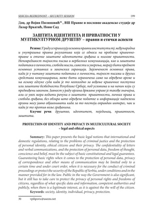 199SEKCIJA BEZBEDNOST – SECURITY SESSION
Доц. др Војин Пилиповић30
, ВШ Правне и пословне академске студије др
Лазар Вркатић, Нови Сад
ЗАШТИТА ИДЕНТИТЕТА И ПРИВАТНОСТИ У
МУЛТИКУЛТУРНОМ ДРУШТВУ – правни и етички аспекти
Резиме:Урадусеприказујуосновниправниинститутитј.међународна
и унутрашња правна регулатива која се односи на проблеме кривично-
правне и етичке заштите идентитета грађана и њихове приватности.
Неповредивост тајности писма и вербалних комуникација, као и заштита
податакаоличности,слободамисли,савестииуверења,морајубитипредмет
основних уставних и законских гаранција. Зајемченост основних права,
када је у питању заштита података о личности, тајност писама и других
средстава комуницирања, може бити ограничена само на одређено време и
на основу одлуке суда када је то неопходно за вођење кривичног поступка
или заштите безбедности Републике Србије, под условима и на начин који су
предвиђени законом. Јавност у раду органа државне управе је такође значајна,
али се увек мора водити рачуна о заштити приватности, личних права и
слобода грађана, без обзира што одређене податке и информације надлежни
органи могу јавно објављивати када за то постоји оправдан интерес, чак и
када је то против воље грађанина.
Кључне речи: друштво, идентитет, појединац, приватност,
заштита.
PROTECTION OF IDENTITY AND PRIVACY IN MULTICULTURAL SOCIETY
– legal and ethical aspects
	 Summary: This paper presents the basic legal notions that international and
domestic regulations, relating to the problems of criminal justice and the protection
of personal identity, ethical citizens and their privacy. The confidentiality of letters
and verbal communications, and the protection of personal data, freedom of thought,
conscience and belief, must be the subject of basic constitutional and legal guarantees.
Guaranteeing basic rights when it comes to the protection of personal data, privacy
of correspondence and other means of communication may be limited only to a
certain time and under court order, when it is necessary for the conduct of criminal
proceedingsorprotectthesecurityoftheRepublicofSerbia,underconditionsandinthe
manner provided for in the law. Public in the way the Government is also significant,
but it still has to take care to protect the privacy of personal rights and freedoms of
citizens, regardless of what specific data and information, competent authorities and
publicly, when there is a legitimate interest, as it is against the the will of the citizen.
	 Keywords: society, identity, individual, privacy, protection.
30	 vpilipovic@useens.net
 
