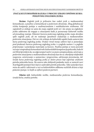 20 KNJIGA APSTRAKATA naučnog skupa Multikulturalnost i savremeno društvo
Značaj kulturoloških razlika u procesu izrade uspešnog kursa
poslovnog engleskog jezika
Rezime: Engleski jezik je prihvaćen kao vodeći jezik u međunarodnoj
komunikaciji, a posebno u komunikaciji u poslovnom okruženju. Zbog globalizacije
tržišta kompanije posluju u multinacionalnim i multikulturnim sredinama. Od
zaposlenih se očekuje ne samo da znaju engleski jezik već i da umeju na engleskom
jeziku adekvatno da reaguju u situacijama kada je poznavanje kulturnih razlika
od presudnog značaja. Polaznici kurseva poslovnog engleskog jezika znaju dovoljno
opšti engleski jezik, ali im nedostaje sposobnost snalaženja u međunarodnim
poslovnim situacijama. Oni sve više očekuju da kulturloški aspekti budu sastavni deo
kursa poslovnog engleskog jezika. Ovakav trend menja zahteve koji se postavljaju
pred predavače kurseva poslovnog engleskog jezika i u pogledu nastave i u pogledu
pripremanja i sastavljanja materijala za kurseve. Posebna pažnja se mora posvetiti
razvojuiunapređenjukomunikativnihikulturološkihkompetencijapolaznika,kakobi
oni bili pripremljeni da, na odgovarajući način i uz puno samopouzdanja, učestvuju u
poslovnim situacijama u međunarodnom okruženju kao što su: obavljanje telefonskih
razgovora, učestvovanje u sastancima i pregovorima, održavanje prezentacija, itd.
Izrada kursa poslovnog engleskog jezika je složen proces koji započinje analizom
potreba polaznika kursa. Na osnovu tako dobijenih podataka može se sastaviti novi
ili prilagoditi postojeći kurs koji će zadovoljiti potrebe polaznika. Tako sastavljen kurs
mora da sadrži i aktivnosti u vezi sa kulturološkim odlikama različitih država u koje
polaznici putuju i iz kojih su njihovi poslovni partneri.
Ključne reči: kulturološke razlike, međunarodna poslovna komunikacija,
izrada kursa, analiza potreba.
 