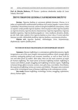 200 KNJIGA APSTRAKATA naučnog skupa Multikulturalnost i savremeno društvo
Prof. dr Zdravko Skakavac, VŠ Pravne i poslovne akademske studije dr Lazar
Vrkatić, Novi Sad31
ŽRTVE TRGOVINE LJUDIMA U SAVREMENOM DRUŠTVU
Rezime: Trgovina ljudima je savremeni globalni fenomen. Pravno, to je
jedan od najsloženijih međunarodnih problema koji snažno pogađa i razara države
u političkoj i ekonomskoj tranziciji, ratnim ili drugim konfliktnim situacijama, a koje
su najčešće zemlje porekla trgovine ljudima. Osnovni pojavni oblici trgovine ljudima
su: trgovina ženama, trgovina decom, krijumčarenje i trgovina migrantima i trgovina
ljudskim organima. Trgovina ljudima pogađa sve - žene, muškarce, devojčice, dečake,
pa čak i bebe. Ipak, najčešće žrtve trgovine ljudima su žene i deca. U ovom radu biće
ukazano na neke viktimološke probleme trgovine ljudima u savremenom društvu.
Ključne reči: trgovina ljudima, viktimologija, žrtve, krijumčarenje,
eksploatacija, ropstvo, ljudska prava.
VICTIMS OF HUMAN TRAFFICKING IN CONTEMPORARY SOCIETY
	 Summary: Human trafficking is a contemporary global phenomenon, legally
recognized as one of the most complex international problems which strongly affects
countries undergoing political and economic transition, as well as those riven by
war and other forms of conflict. Most often, these are the main countries of origin
for human trafficking. The major forms of human trafficking include: trafficking in
women and children, people smuggling and trafficking in human organs. Trafficking
in human beings affects everyone, women, men, girls, boys, even babies. Nevertheless,
the majority of trafficking victims are women and children. This paper aims to present
some of the victimological issues of human trafficking in the contemporary society.
	 Key words: human trafficking, victimology, victims, smuggling, exploitation,
slavery, human rights.
31	 zskakavac@useens.net
 