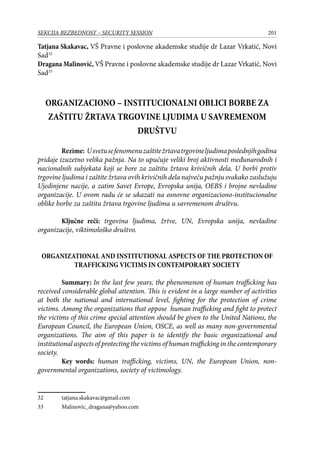 201SEKCIJA BEZBEDNOST – SECURITY SESSION
Tatjana Skakavac, VŠ Pravne i poslovne akademske studije dr Lazar Vrkatić, Novi
Sad32
Dragana Malinović, VŠ Pravne i poslovne akademske studije dr Lazar Vrkatić, Novi
Sad33
ORGANIZACIONO – INSTITUCIONALNI OBLICI BORBE ZA
ZAŠTITU ŽRTAVA TRGOVINE LJUDIMA U SAVREMENOM
DRUŠTVU
Rezime: Usvetusefenomenuzaštitežrtavatrgovineljudimaposlednjihgodina
pridaje izuzetno velika pažnja. Na to upućuje veliki broj aktivnosti međunarodnih i
nacionalnih subjekata koji se bore za zaštitu žrtava krivičnih dela. U borbi protiv
trgovine ljudima i zaštite žrtava ovih krivičnih dela najveću pažnju svakako zaslužuju
Ujedinjene nacije, a zatim Savet Evrope, Evropska unija, OEBS i brojne nevladine
organizacije. U ovom radu će se ukazati na osnovne organizaciono-institucionalne
oblike borbe za zaštitu žrtava trgovine ljudima u savremenom društvu.
Ključne reči: trgovina ljudima, žrtve, UN, Evropska unija, nevladine
organizacije, viktimološko društvo.
ORGANIZATIONAL AND INSTITUTIONAL ASPECTS OF THE PROTECTION OF
TRAFFICKING VICTIMS IN CONTEMPORARY SOCIETY
	 Summary: In the last few years, the phenomenon of human trafficking has
received considerable global attention. This is evident in a large number of activities
at both the national and international level, fighting for the protection of crime
victims. Among the organizations that oppose human trafficking and fight to protect
the victims of this crime special attention should be given to the United Nations, the
European Council, the European Union, OSCE, as well as many non-governmental
organizations. The aim of this paper is to identify the basic organizational and
institutional aspects of protecting the victims of human trafficking in the contemporary
society.
	 Key words: human trafficking, victims, UN, the European Union, non-
governmental organizations, society of victimology.
32	 tatjana.skakavac@gmail.com
33	 Malinovic_dragana@yahoo.com
 