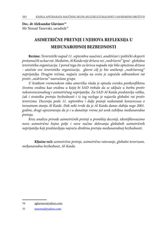 202 KNJIGA APSTRAKATA naučnog skupa Multikulturalnost i savremeno društvo
Doc. dr Aleksandar Glavinov34
Mr Nenad Tanevski, saradnik35
ASIMETRIČNE PRETNJE I NJIHOVA REFLEKSIJA U
MEĐUNARODNOJ BEZBEDNOSTI
Rezime: Teroristički napad 11. septembra naučnici, analitičari i politički eksperti
protumačilisukaorat.Меđutim,AlKaidanijedržavaveć„nedržavni”igrač-globalna
teroristička organizacija. I pored toga što za krivca napada nije bila optužena država
- utočiste ove terorističke organizacije, glavni cilj je bio uništenje „nedržavnоg“
neprijatelja. Drugim rečima, najjača zemlja na svetu je započela odbrambeni rat
protiv „nedržavne” naoružane grupe.
U kratkom vremenskom roku američka vlada je opisala svetsku postkonfliktnu
životnu sredinu kao sredinu u kojoj bi SAD trebalo da se uključe u borbu protiv
nekonvencionalnog i asimetričnog neprijatelja. Za SAD Al Kaida predstavlja veliku,
čak i stratešku pretnju bezbednosti i iz tog razloga je najavila globalni rat protiv
terorizma. Deceniju posle 11. septembra i dalje postoji nedostatak konsenzusa o
trenutnom stanju Al Kaide. Dok neki tvrde da je Al Kaida danas slabija nego 2001.
godine, drugi upozoravaju da je i u današnje vreme još uvek ozbiljna međunarodna
pretnja.
Kroz analizu prirode asimetričnih pretnji u protekloj deceniji, identifikovaćemo
novo asimetrično bojno polje i nove načine delovanja globalnih asimetričnih
neprijatelja koji predstavljaju najveću direktnu pretnju međunarodnoj bezbednosti.
Ključne reči: asimetrične pretnje, asimetrično ratovanje, globalni terorizam,
meђunarodna bezbednost, Al-Kaida.
34	 aglavinov@yahoo.com;
35	 nenoreal@yahoo.com;
 