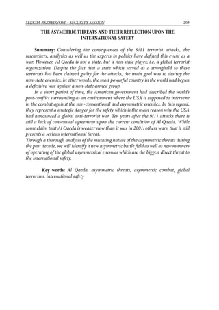 203SEKCIJA BEZBEDNOST – SECURITY SESSION
THE ASYMETRIC THREATS AND THEIR REFLECTION UPON THE
INTERNATIONAL SAFETY
Summary: Considering the consequences of the 9/11 terrorist attacks, the
researchers, analytics as well as the experts in politics have defined this event as a
war. However, Al Qaeda is not a state, but a non-state player, i.e. a global terrorist
organization. Despite the fact that a state which served as a stronghold to these
terrorists has been claimed guilty for the attacks, the main goal was to destroy the
non-state enemies. In other words, the most powerful country in the world had begun
a defensive war against a non-state armed group.
In a short period of time, the American government had described the world’s
post-conflict surrounding as an environment where the USA is supposed to intervene
in the combat against the non-conventional and asymmetric enemies. In this regard,
they represent a strategic danger for the safety which is the main reason why the USA
had announced a global anti-terrorist war. Ten years after the 9/11 attacks there is
still a lack of consensual agreement upon the current condition of Al Qaeda. While
some claim that Al Qaeda is weaker now than it was in 2001, others warn that it still
presents a serious international threat.
Through a thorough analysis of the mutating nature of the asymmetric threats during
the past decade, we will identify a new asymmetric battle field as well as new manners
of operating of the global asymmetrical enemies which are the biggest direct threat to
the international safety.
	 Key words: Al Qaeda, asymmetric threats, asymmetric combat, global
terrorism, international safety
 