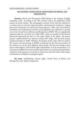 205SEKCIJA BEZBEDNOST – SECURITY SESSION
MULTIETHNIC CHARACTER OF ARMED FORCES OF BOSNIA AND
HERZEGOVINA
Summary: Bosnia and Herzegovina (BH) belongs to the category of highly
multiethnic states. According to the 1991 national census, the population of BH
consists of twenty nations. This demographic structure of the state has reflected to
a certain extent on all most important politic and democratic institutions, ranging
from local communities to central government agencies. Under such circumstances,
multiethnic and multinational structure of the population has reflected in a specific
way on the Armed Forces of Bosnia and Herzegovina (AFBH). This was significantly
important after the end of the war (1992-1995), which was marked in The General
Framework Agreement for Peace as “the tragic conflict in the region”. The process
of peace implementation has required, among other things, that all ethnic groups
equally participate in AFBH. Therefore, the purpose of this study will be to analyze
the structure and functioning of AFBIH, considering the fact that the members of
the military are not just from different ethnic groups, but they also belong to four
major world religions, with all their rights and freedoms. In such circumstances, it is
necessarytoestablishthestructureandtheorganizationinawaythatmulticulturalism
would not create divisions, as it used to in many cases so far, but rather make unique
contributions to AFBH for reaching their goals.
Key terms: multiethnicity, human rights, Armed Forces of Bosnia and
Herzegovina, Euro-Atlantic integrations.
 