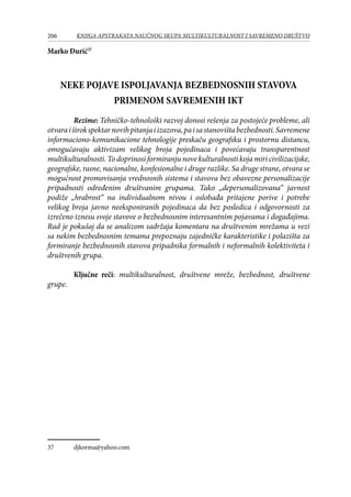206 KNJIGA APSTRAKATA naučnog skupa Multikulturalnost i savremeno društvo
Marko Đurić37
NEKE POJAVE ISPOLJAVANJA BEZBEDNOSNIH STAVOVA
PRIMENOM SAVREMENIH IKT
	 Rezime: Tehničko-tehnološki razvoj donosi rešenja za postojeće probleme, ali
otvaraiširokspektarnovihpitanjaiizazova,paisastanovištabezbednosti.Savremene
informaciono-komunikacione tehnologije preskaču geografsku i prostornu distancu,
omogućavaju aktivizam velikog broja pojedinaca i povećavaju transparentnost
multikulturalnosti. To doprinosi formiranju nove kulturalnosti koja miri civilizacijske,
geografske, rasne, nacionalne, konfesionalne i druge razlike. Sa druge strane, otvara se
mogućnost promovisanja vrednosnih sistema i stavova bez obavezne personalizacije
pripadnosti određenim društvanim grupama. Tako „depersonalizovana“ javnost
podiže „hrabrost“ na individualnom nivou i oslobađa pritajene porive i potrebe
velikog broja javno neeksponiranih pojedinaca da bez posledica i odgovornosti za
izrečeno iznesu svoje stavove o bezbednosnim interesantnim pojavama i događajima.
Rad je pokušaj da se analizom sadržaja komentara na društvenim mrežama u vezi
sa nekim bezbednosnim temama prepoznaju zajedničke karakteristike i polazišta za
formiranje bezbednosnih stavova pripadnika formalnih i neformalnih kolektiviteta i
društvenih grupa.
	
	 Ključne reči: multikulturalnost, društvene mreže, bezbednost, društvene
grupe.
37	 djkorma@yahoo.com
 