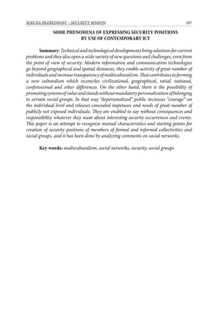 207SEKCIJA BEZBEDNOST – SECURITY SESSION
SOME PHENOMENA OF EXPRESSING SECURITY POSITIONS
BY USE OF CONTEMPORARY ICT
Summary: Technical and technological developments bring solutions for current
problems and they also open a wide variety of new questions and challenges, even from
the point of view of security. Modern information and communication technologies
go beyond geographical and spatial distances, they enable activity of great number of
individualsandincreasetransparencyofmulticulturalizm.Thatcontributestoforming
a new culturalism which reconciles civilizational, geographical, ratial, national,
confenssional and other differences. On the other hand, there is the possibility of
promotingsystemsofvalueandstandswithoutmandatorypersonalizationofbelonging
to certain social groups. In that way “depersonalized“ public increases “courage“ on
the individual level and releases concealed impetuses and needs of great number of
publicly not exposed individuals. They are enabled to say without consequences and
responsibility whatever they want about interesting security occurrences and events.
This paper is an attempt to recognize mutual characteristics and starting points for
creation of security positions of members of formal and informal collectivities and
social groups, and it has been done by analyzing comments on social networks.
Key words: multiculturalism, social networks, security, social groups
 