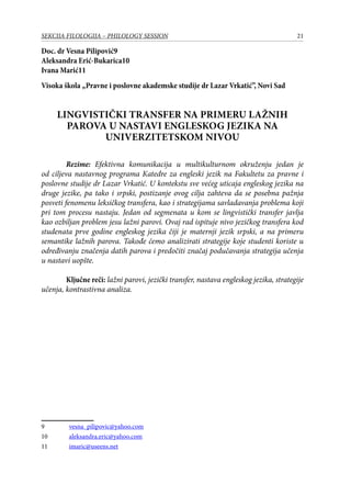 21SEKCIJA FILOLOGIJA – PHILOLOGY SESSION
Doc. dr Vesna Pilipović
Aleksandra Erić-Bukarica10
Ivana Marić11
Visoka škola „Pravne i poslovne akademske studije dr Lazar Vrkatić”, Novi Sad
Lingvistički transfer na primeru lažnih
parova u nastavi engleskog jezika na
univerzitetskom nivou
Rezime: Efektivna komunikacija u multikulturnom okruženju jedan je
od ciljeva nastavnog programa Кatedre za еngleski jezik na Fakultetu za pravne i
poslovne studijе dr Lazar Vrkatić. U kontekstu sve većeg uticaja engleskog jezika na
druge jezike, pa tako i srpski, postizanje ovog cilja zahteva da se posebna pažnja
posveti fenomenu leksičkog transfera, kao i strategijama savladavanja problema koji
pri tom procesu nastaju. Jedan od segmenata u kom se lingvistički transfer javlja
kao ozbiljan problem jesu lažni parovi. Ovaj rad ispituje nivo jezičkog transfera kod
studenаta prve godine engleskog jezika čiji je maternji jezik srpski, a na primeru
semantike lažnih parova. Takođe ćemo analizirati strategije koje studenti koriste u
određivanju značenja datih parova i predočiti značaj podučavanja strategija učenja
u nastavi uopšte.
Ključne reči: lažni parovi, jezički transfer, nastava engleskog jezika, strategije
učenja, kontrastivna analiza.
	 vesna_pilipovic@yahoo.com
10	 aleksandra.eric@yahoo.com
11	 imaric@useens.net
 