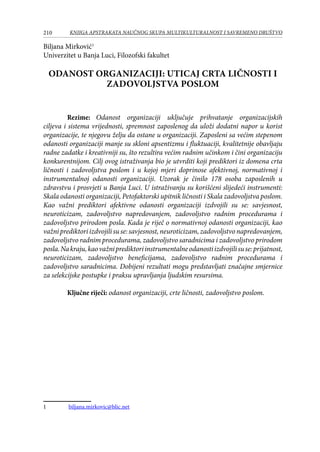 210 KNJIGA APSTRAKATA naučnog skupa Multikulturalnost i savremeno društvo
Biljana Mirković
Univerzitet u Banja Luci, Filozofski fakultet
ODANOST ORGANIZACIJI: UTICAJ CRTA LIČNOSTI I
ZADOVOLJSTVA POSLOM
Rezime: Odanost organizaciji uključuje prihvatanje organizacijskih
ciljeva i sistema vrijednosti, spremnost zaposlenog da uloži dodatni napor u korist
organizacije, te njegovu želju da ostane u organizaciji. Zaposleni sa većim stepenom
odanosti organizaciji manje su skloni apsentizmu i fluktuaciji, kvalitetnije obavljaju
radne zadatke i kreativniji su, što rezultira većim radnim učinkom i čini organizaciju
konkurentnijom. Cilj ovog istraživanja bio je utvrditi koji prediktori iz domena crta
ličnosti i zadovoljstva poslom i u kojoj mjeri doprinose afektivnoj, normativnoj i
instrumentalnoj odanosti organizaciji. Uzorak je činilo 178 osoba zaposlenih u
zdravstvu i prosvjeti u Banja Luci. U istraživanju su korišćeni slijedeći instrumenti:
Skala odanosti organizaciji, Petofaktorski upitnik ličnosti i Skala zadovoljstva poslom.
Kao važni prediktori afektivne odanosti organizaciji izdvojili su se: savjesnost,
neuroticizam, zadovoljstvo napredovanjem, zadovoljstvo radnim procedurama i
zadovoljstvo prirodom posla. Kada je riječ o normativnoj odanosti organizaciji, kao
važniprediktoriizdvojilisuse:savjesnost,neuroticizam,zadovoljstvonapredovanjem,
zadovoljstvo radnim procedurama, zadovoljstvo saradnicima i zadovoljstvo prirodom
posla.Nakraju,kaovažniprediktoriinstrumentalneodanostiizdvojilisuse:prijatnost,
neuroticizam, zadovoljstvo beneficijama, zadovoljstvo radnim procedurama i
zadovoljstvo saradnicima. Dobijeni rezultati mogu predstavljati značajne smjernice
za selekcijske postupke i praksu upravljanja ljudskim resursima.
Ključne riječi: odanost organizaciji, crte ličnosti, zadovoljstvo poslom.
	 biljana.mirkovic@blic.net
 