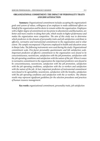 211SEKCIJE PSIHOLOGIJA – PSYCHOLOGY SESSION
ORGANIZATIONAL COMMITMENT: THE IMPACT OF PERSONALITY TRAITS
AND JOB SATISFACTION
Summary: Organizational commitment includes accepting the organization’s
goals and system of values, willingness of an employee to make additional efforts on
behalf of the organization and his desire to remain within the organization. Employees
with a higher degree of commitment are less prone to absenteeism and fluctuation, are
better and more creative in doing their jobs, which results in higher performance and
makes the organization more competitive. The aim of this study was to determine
which predictors in the domain of personality traits and job satisfaction contribute to
affective, normative and instrumental commitment to the organization and to what
extent. The sample encompassed 178 persons employed in health and education areas
in Banja Luka. The following instruments were used during the study: Organizational
commitment scale, Five-factor personality questionnaire and Job satisfaction scale.
Important predictors of affective commitment to the organization were found to be
conscientiousness, neuroticism, satisfaction with the job promotion, satisfaction with
the job operating conditions and satisfaction with the nature of the job. When it comes
to normative commitment to the organization the important predictors were found to
be conscientiousness, neuroticism, satisfaction with the job promotion, satisfaction
with the job operating conditions, satisfaction with the co-workers and satisfaction
with the nature of the job. At last, important predictors of instrumental commitment
were found to be agreeability, neuroticism, satisfaction with the benefits, satisfaction
with the job operating conditions and satisfaction with the co-workers. The obtaine
results may represent significant guidelines for the selection procedures and practices
of human resource management.
Key words: organizational commitment, personality traits, job satisfaction
 