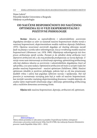 212 KNJIGA APSTRAKATA naučnog skupa Multikulturalnost i savremeno društvo
Dejan Lalović
Filozofski fakultet Univerziteta u Beogradu
Odeljenje za psihologiju
OD NAUČENE BESPOMOĆNOSTI DO NAUČENOG
OPTIMIZMA ILI O VEZI EKSPERIMENTALNE I
POZITIVNE PSIHOLOGIJE
Rezime: Iskustva sa nepredvidljivim i nekontrolabilnim averzivnim
događajima dovoljan su uslov za nastanak naučene bespomoćnosti shodno teoriji o
naučenoj bespomoćnosti, eksperimentalnom modelu reaktivne depresije (Selidžmen,
1975). Opažena nezavisnost averzivnih događaja od vlastitog delovanja navodi
ljude na pitanja o uzroku takve nekontingencije, teza je revidiranog modela naučene
bespomoćnosti (Abramson i sar, 1978; 1989). Objašnjenje nekontingencije teče kroz
proces atribuiranja njenih uzroka. Poznato je da određeni složaj atribucija tvori
depresivni atribucioni stil, a da ovaj predstavlja predispoziciju za razvoj depresije. U
novije vreme raste interesovanje za istraživanje suprotnog, optimističnog atribucionog
stila koji olakšava iskustva sa averzivnim i nekontrolabilnim događajima čineći od
njih priliku, a ne samo nedaću. Optimistični atribucioni stil može se usvojiti i tada čini
pandan naučenoj bespomoćnosti - naučeni optimizam (Selidžmen, 2008). Naučeni
optimizam ishodište je pozitivne psihologije, pokreta koji za cilj ima proučavanje
ljudskih vrlina i uslova koji pogoduju njihovom razvoju i ispoljavanju. Naš rad
posvećen je razmatranju razvojnog puta koji je vodio od naučene bespomoćnosti,
kao teorijski vanredno značajnog eksperimentalnog fenomena i modela depresije, do
analize njime inspirisanih istraživanja uloge i delovanja optimističkog atribucionog
stila u različitim domenima savremenog života.
Ključne reči: naučena bespomoćnost, depresija, atribucioni stil, optimizam.
	 dlalovic@f.bg.ac.rs
Tekst је delom proistekao iz rada autora na projektu Unapređivanje kvaliteta i dostupnosti
obrazovanja u procesima modernizacije Srbije, broj III 47008, čiju realizaciju finansira Ministarstvo
prosvete i nauke Republike Srbije (2011 – 2014).
 